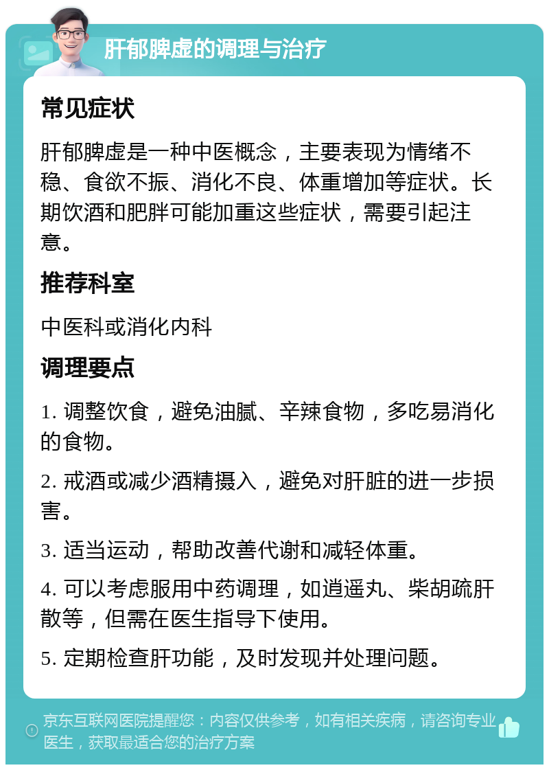 肝郁脾虚的调理与治疗 常见症状 肝郁脾虚是一种中医概念，主要表现为情绪不稳、食欲不振、消化不良、体重增加等症状。长期饮酒和肥胖可能加重这些症状，需要引起注意。 推荐科室 中医科或消化内科 调理要点 1. 调整饮食，避免油腻、辛辣食物，多吃易消化的食物。 2. 戒酒或减少酒精摄入，避免对肝脏的进一步损害。 3. 适当运动，帮助改善代谢和减轻体重。 4. 可以考虑服用中药调理，如逍遥丸、柴胡疏肝散等，但需在医生指导下使用。 5. 定期检查肝功能，及时发现并处理问题。