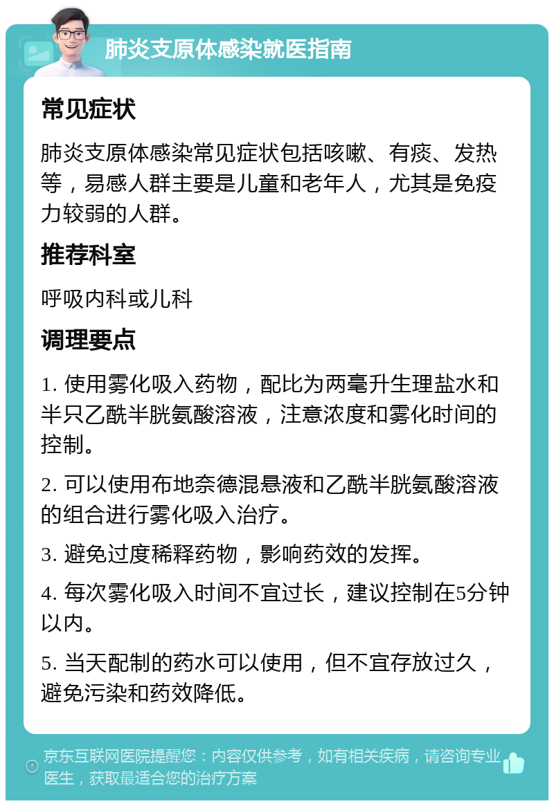 肺炎支原体感染就医指南 常见症状 肺炎支原体感染常见症状包括咳嗽、有痰、发热等，易感人群主要是儿童和老年人，尤其是免疫力较弱的人群。 推荐科室 呼吸内科或儿科 调理要点 1. 使用雾化吸入药物，配比为两毫升生理盐水和半只乙酰半胱氨酸溶液，注意浓度和雾化时间的控制。 2. 可以使用布地奈德混悬液和乙酰半胱氨酸溶液的组合进行雾化吸入治疗。 3. 避免过度稀释药物，影响药效的发挥。 4. 每次雾化吸入时间不宜过长，建议控制在5分钟以内。 5. 当天配制的药水可以使用，但不宜存放过久，避免污染和药效降低。