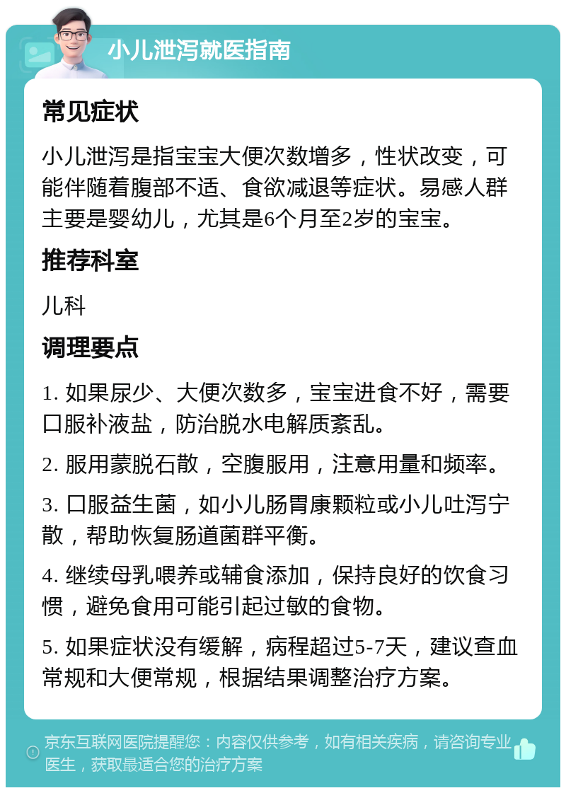 小儿泄泻就医指南 常见症状 小儿泄泻是指宝宝大便次数增多，性状改变，可能伴随着腹部不适、食欲减退等症状。易感人群主要是婴幼儿，尤其是6个月至2岁的宝宝。 推荐科室 儿科 调理要点 1. 如果尿少、大便次数多，宝宝进食不好，需要口服补液盐，防治脱水电解质紊乱。 2. 服用蒙脱石散，空腹服用，注意用量和频率。 3. 口服益生菌，如小儿肠胃康颗粒或小儿吐泻宁散，帮助恢复肠道菌群平衡。 4. 继续母乳喂养或辅食添加，保持良好的饮食习惯，避免食用可能引起过敏的食物。 5. 如果症状没有缓解，病程超过5-7天，建议查血常规和大便常规，根据结果调整治疗方案。