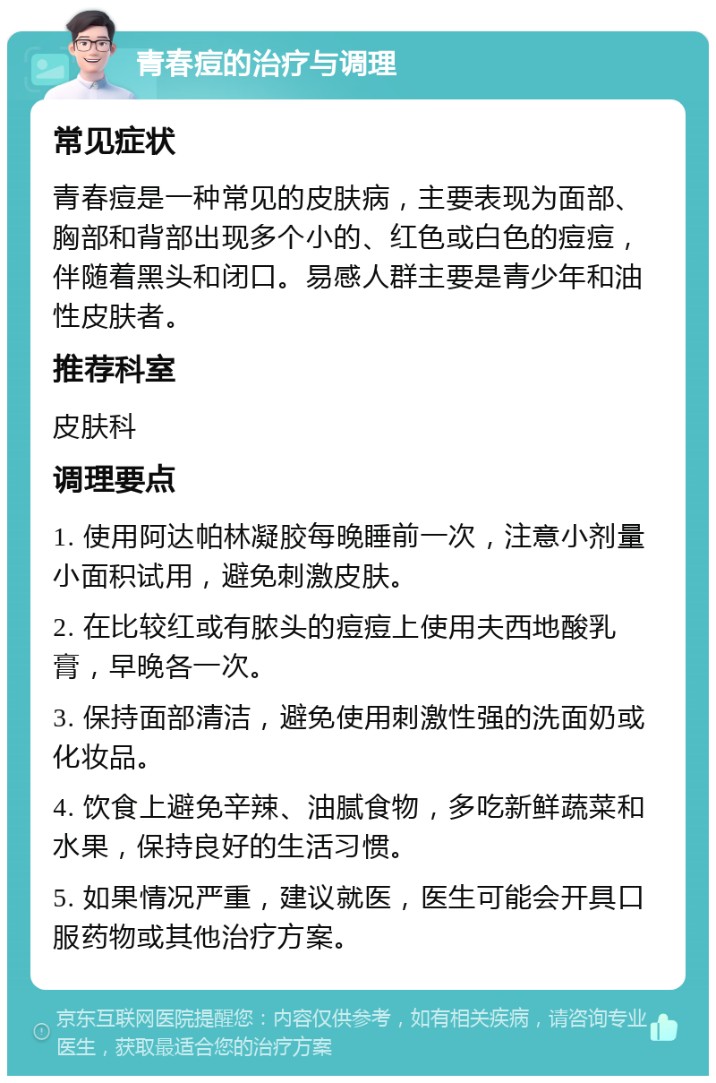 青春痘的治疗与调理 常见症状 青春痘是一种常见的皮肤病，主要表现为面部、胸部和背部出现多个小的、红色或白色的痘痘，伴随着黑头和闭口。易感人群主要是青少年和油性皮肤者。 推荐科室 皮肤科 调理要点 1. 使用阿达帕林凝胶每晚睡前一次，注意小剂量小面积试用，避免刺激皮肤。 2. 在比较红或有脓头的痘痘上使用夫西地酸乳膏，早晚各一次。 3. 保持面部清洁，避免使用刺激性强的洗面奶或化妆品。 4. 饮食上避免辛辣、油腻食物，多吃新鲜蔬菜和水果，保持良好的生活习惯。 5. 如果情况严重，建议就医，医生可能会开具口服药物或其他治疗方案。