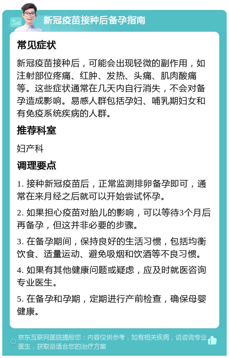 新冠疫苗接种后备孕指南 常见症状 新冠疫苗接种后，可能会出现轻微的副作用，如注射部位疼痛、红肿、发热、头痛、肌肉酸痛等。这些症状通常在几天内自行消失，不会对备孕造成影响。易感人群包括孕妇、哺乳期妇女和有免疫系统疾病的人群。 推荐科室 妇产科 调理要点 1. 接种新冠疫苗后，正常监测排卵备孕即可，通常在来月经之后就可以开始尝试怀孕。 2. 如果担心疫苗对胎儿的影响，可以等待3个月后再备孕，但这并非必要的步骤。 3. 在备孕期间，保持良好的生活习惯，包括均衡饮食、适量运动、避免吸烟和饮酒等不良习惯。 4. 如果有其他健康问题或疑虑，应及时就医咨询专业医生。 5. 在备孕和孕期，定期进行产前检查，确保母婴健康。