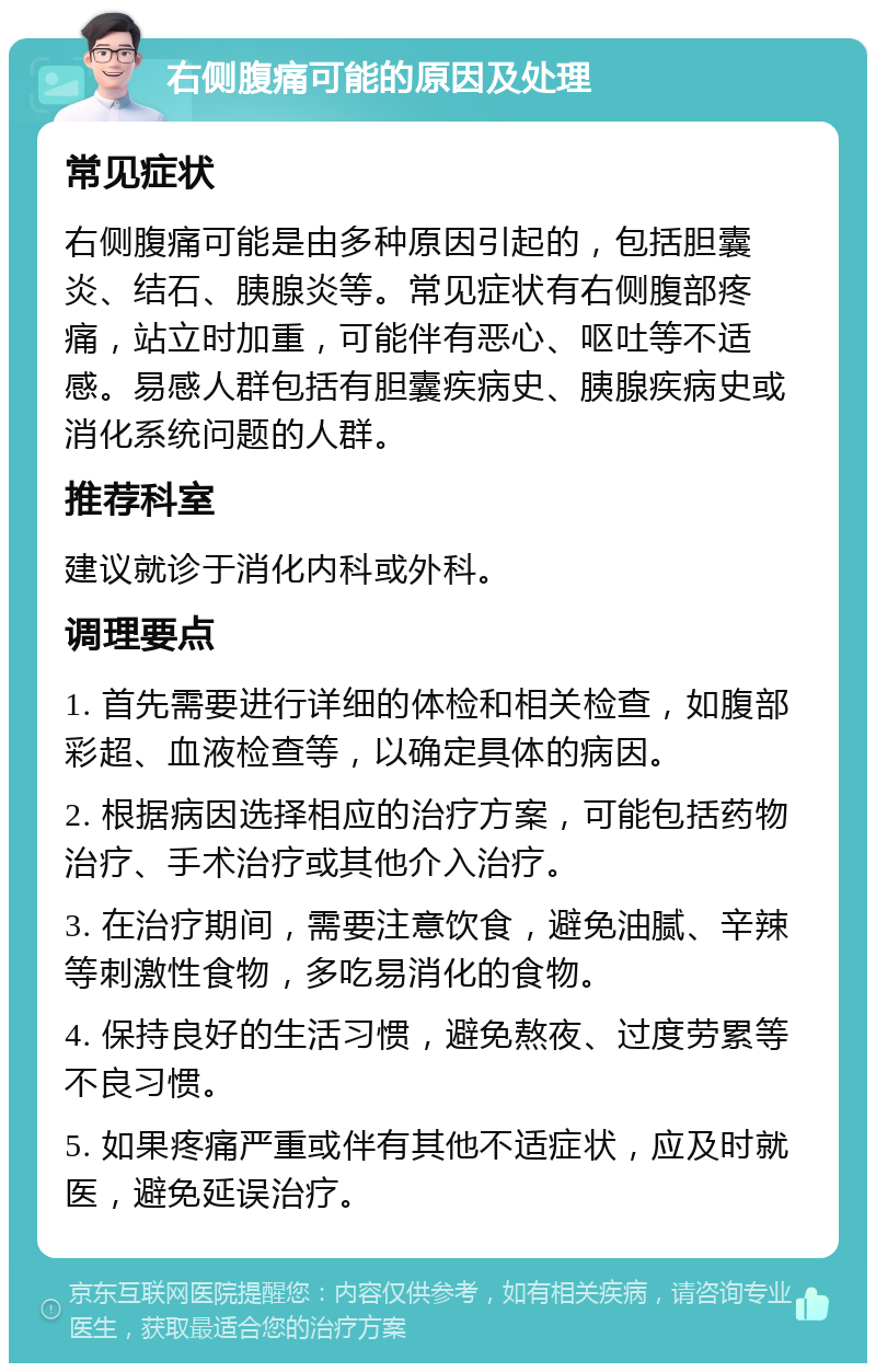 右侧腹痛可能的原因及处理 常见症状 右侧腹痛可能是由多种原因引起的，包括胆囊炎、结石、胰腺炎等。常见症状有右侧腹部疼痛，站立时加重，可能伴有恶心、呕吐等不适感。易感人群包括有胆囊疾病史、胰腺疾病史或消化系统问题的人群。 推荐科室 建议就诊于消化内科或外科。 调理要点 1. 首先需要进行详细的体检和相关检查，如腹部彩超、血液检查等，以确定具体的病因。 2. 根据病因选择相应的治疗方案，可能包括药物治疗、手术治疗或其他介入治疗。 3. 在治疗期间，需要注意饮食，避免油腻、辛辣等刺激性食物，多吃易消化的食物。 4. 保持良好的生活习惯，避免熬夜、过度劳累等不良习惯。 5. 如果疼痛严重或伴有其他不适症状，应及时就医，避免延误治疗。