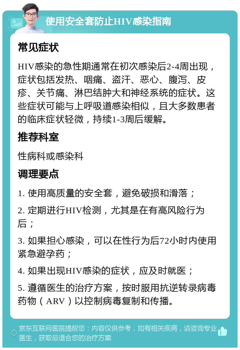 使用安全套防止HIV感染指南 常见症状 HIV感染的急性期通常在初次感染后2-4周出现，症状包括发热、咽痛、盗汗、恶心、腹泻、皮疹、关节痛、淋巴结肿大和神经系统的症状。这些症状可能与上呼吸道感染相似，且大多数患者的临床症状轻微，持续1-3周后缓解。 推荐科室 性病科或感染科 调理要点 1. 使用高质量的安全套，避免破损和滑落； 2. 定期进行HIV检测，尤其是在有高风险行为后； 3. 如果担心感染，可以在性行为后72小时内使用紧急避孕药； 4. 如果出现HIV感染的症状，应及时就医； 5. 遵循医生的治疗方案，按时服用抗逆转录病毒药物（ARV）以控制病毒复制和传播。