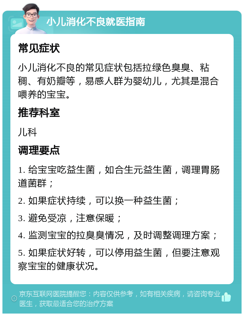 小儿消化不良就医指南 常见症状 小儿消化不良的常见症状包括拉绿色臭臭、粘稠、有奶瓣等，易感人群为婴幼儿，尤其是混合喂养的宝宝。 推荐科室 儿科 调理要点 1. 给宝宝吃益生菌，如合生元益生菌，调理胃肠道菌群； 2. 如果症状持续，可以换一种益生菌； 3. 避免受凉，注意保暖； 4. 监测宝宝的拉臭臭情况，及时调整调理方案； 5. 如果症状好转，可以停用益生菌，但要注意观察宝宝的健康状况。