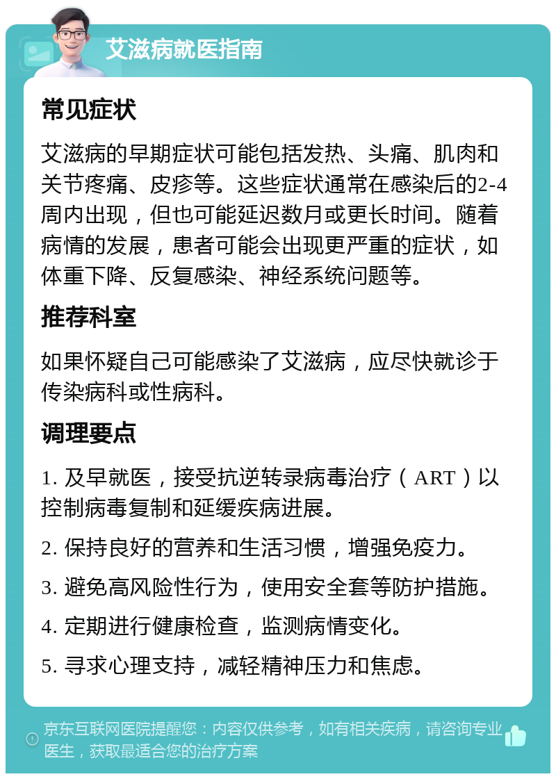 艾滋病就医指南 常见症状 艾滋病的早期症状可能包括发热、头痛、肌肉和关节疼痛、皮疹等。这些症状通常在感染后的2-4周内出现，但也可能延迟数月或更长时间。随着病情的发展，患者可能会出现更严重的症状，如体重下降、反复感染、神经系统问题等。 推荐科室 如果怀疑自己可能感染了艾滋病，应尽快就诊于传染病科或性病科。 调理要点 1. 及早就医，接受抗逆转录病毒治疗（ART）以控制病毒复制和延缓疾病进展。 2. 保持良好的营养和生活习惯，增强免疫力。 3. 避免高风险性行为，使用安全套等防护措施。 4. 定期进行健康检查，监测病情变化。 5. 寻求心理支持，减轻精神压力和焦虑。