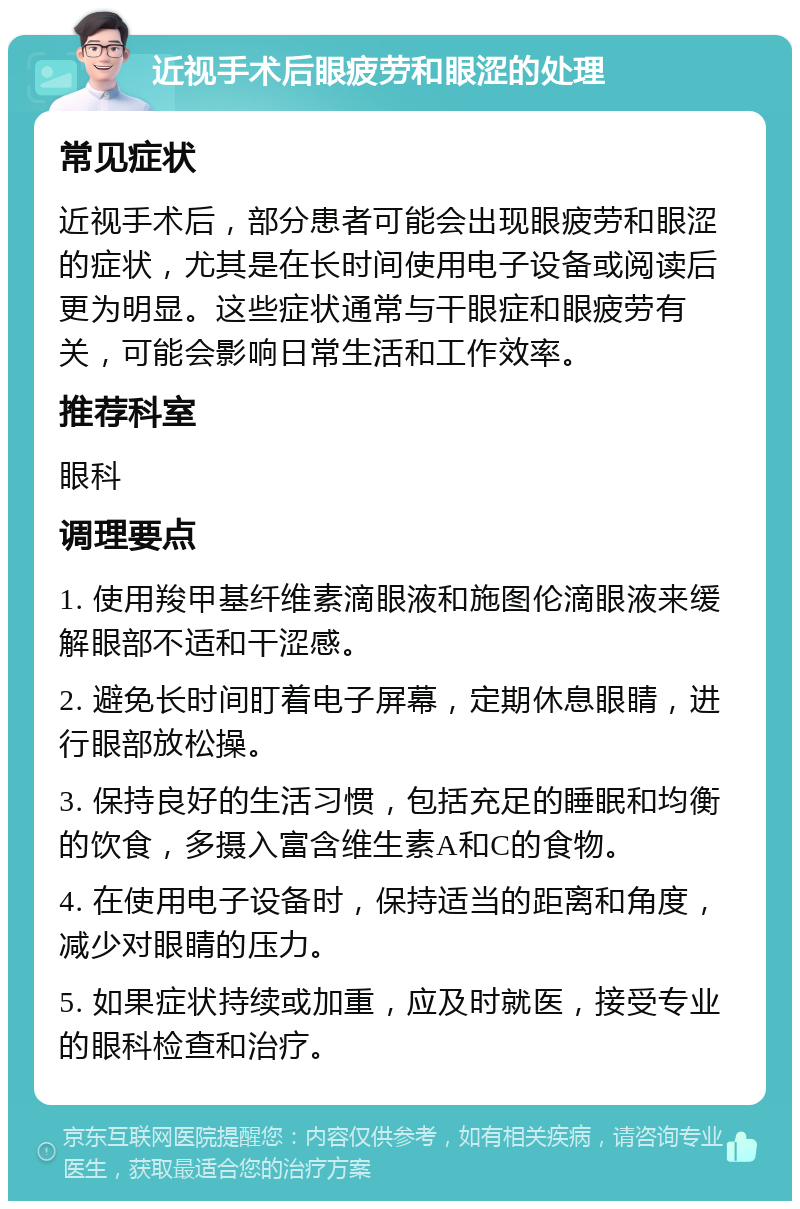 近视手术后眼疲劳和眼涩的处理 常见症状 近视手术后，部分患者可能会出现眼疲劳和眼涩的症状，尤其是在长时间使用电子设备或阅读后更为明显。这些症状通常与干眼症和眼疲劳有关，可能会影响日常生活和工作效率。 推荐科室 眼科 调理要点 1. 使用羧甲基纤维素滴眼液和施图伦滴眼液来缓解眼部不适和干涩感。 2. 避免长时间盯着电子屏幕，定期休息眼睛，进行眼部放松操。 3. 保持良好的生活习惯，包括充足的睡眠和均衡的饮食，多摄入富含维生素A和C的食物。 4. 在使用电子设备时，保持适当的距离和角度，减少对眼睛的压力。 5. 如果症状持续或加重，应及时就医，接受专业的眼科检查和治疗。