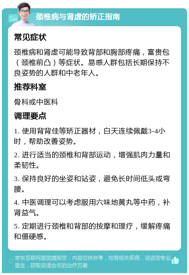 颈椎病与肾虚的矫正指南 常见症状 颈椎病和肾虚可能导致背部和胸部疼痛，富贵包（颈椎前凸）等症状。易感人群包括长期保持不良姿势的人群和中老年人。 推荐科室 骨科或中医科 调理要点 1. 使用背背佳等矫正器材，白天连续佩戴3-4小时，帮助改善姿势。 2. 进行适当的颈椎和背部运动，增强肌肉力量和柔韧性。 3. 保持良好的坐姿和站姿，避免长时间低头或弯腰。 4. 中医调理可以考虑服用六味地黄丸等中药，补肾益气。 5. 定期进行颈椎和背部的按摩和理疗，缓解疼痛和僵硬感。