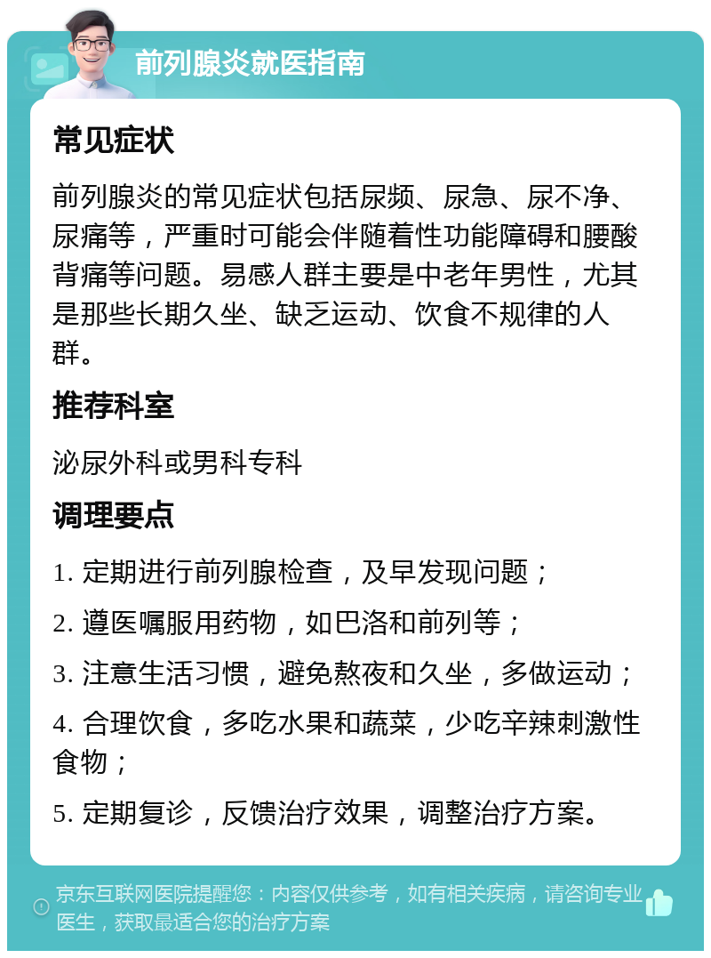 前列腺炎就医指南 常见症状 前列腺炎的常见症状包括尿频、尿急、尿不净、尿痛等，严重时可能会伴随着性功能障碍和腰酸背痛等问题。易感人群主要是中老年男性，尤其是那些长期久坐、缺乏运动、饮食不规律的人群。 推荐科室 泌尿外科或男科专科 调理要点 1. 定期进行前列腺检查，及早发现问题； 2. 遵医嘱服用药物，如巴洛和前列等； 3. 注意生活习惯，避免熬夜和久坐，多做运动； 4. 合理饮食，多吃水果和蔬菜，少吃辛辣刺激性食物； 5. 定期复诊，反馈治疗效果，调整治疗方案。