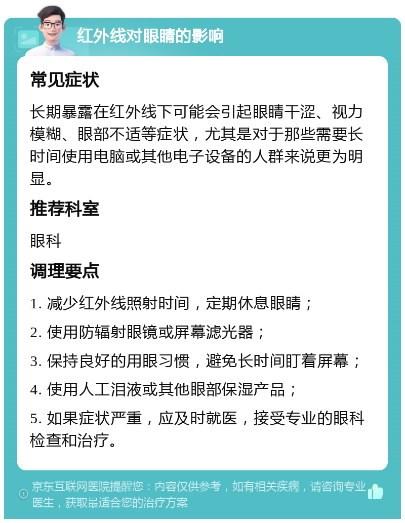 红外线对眼睛的影响 常见症状 长期暴露在红外线下可能会引起眼睛干涩、视力模糊、眼部不适等症状，尤其是对于那些需要长时间使用电脑或其他电子设备的人群来说更为明显。 推荐科室 眼科 调理要点 1. 减少红外线照射时间，定期休息眼睛； 2. 使用防辐射眼镜或屏幕滤光器； 3. 保持良好的用眼习惯，避免长时间盯着屏幕； 4. 使用人工泪液或其他眼部保湿产品； 5. 如果症状严重，应及时就医，接受专业的眼科检查和治疗。