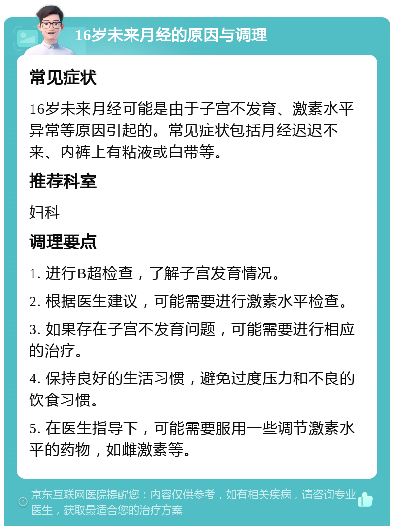 16岁未来月经的原因与调理 常见症状 16岁未来月经可能是由于子宫不发育、激素水平异常等原因引起的。常见症状包括月经迟迟不来、内裤上有粘液或白带等。 推荐科室 妇科 调理要点 1. 进行B超检查，了解子宫发育情况。 2. 根据医生建议，可能需要进行激素水平检查。 3. 如果存在子宫不发育问题，可能需要进行相应的治疗。 4. 保持良好的生活习惯，避免过度压力和不良的饮食习惯。 5. 在医生指导下，可能需要服用一些调节激素水平的药物，如雌激素等。