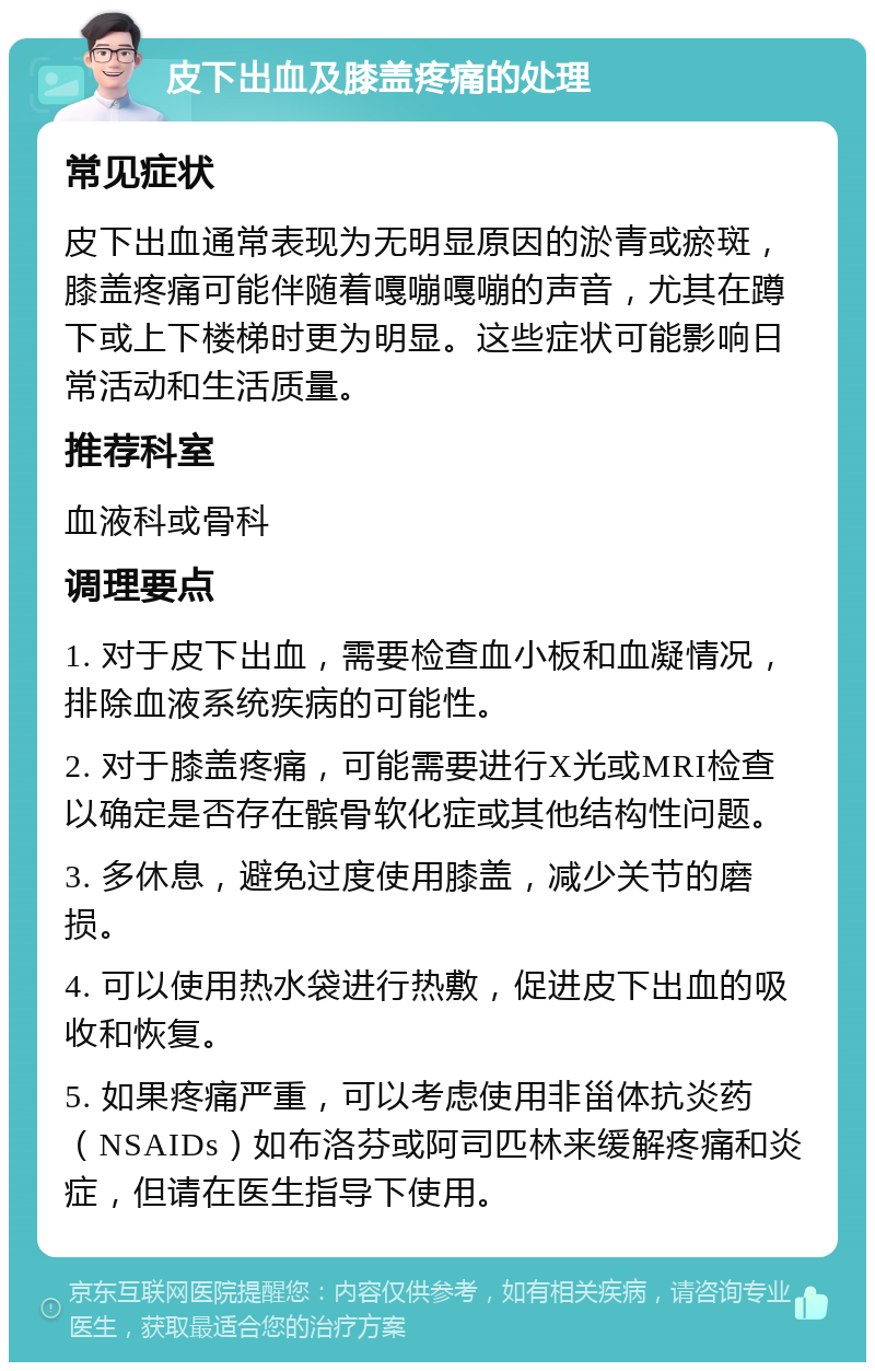 皮下出血及膝盖疼痛的处理 常见症状 皮下出血通常表现为无明显原因的淤青或瘀斑，膝盖疼痛可能伴随着嘎嘣嘎嘣的声音，尤其在蹲下或上下楼梯时更为明显。这些症状可能影响日常活动和生活质量。 推荐科室 血液科或骨科 调理要点 1. 对于皮下出血，需要检查血小板和血凝情况，排除血液系统疾病的可能性。 2. 对于膝盖疼痛，可能需要进行X光或MRI检查以确定是否存在髌骨软化症或其他结构性问题。 3. 多休息，避免过度使用膝盖，减少关节的磨损。 4. 可以使用热水袋进行热敷，促进皮下出血的吸收和恢复。 5. 如果疼痛严重，可以考虑使用非甾体抗炎药（NSAIDs）如布洛芬或阿司匹林来缓解疼痛和炎症，但请在医生指导下使用。