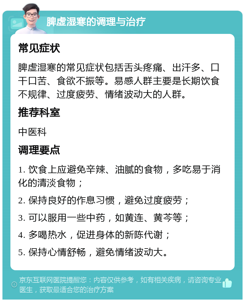 脾虚湿寒的调理与治疗 常见症状 脾虚湿寒的常见症状包括舌头疼痛、出汗多、口干口苦、食欲不振等。易感人群主要是长期饮食不规律、过度疲劳、情绪波动大的人群。 推荐科室 中医科 调理要点 1. 饮食上应避免辛辣、油腻的食物，多吃易于消化的清淡食物； 2. 保持良好的作息习惯，避免过度疲劳； 3. 可以服用一些中药，如黄连、黄芩等； 4. 多喝热水，促进身体的新陈代谢； 5. 保持心情舒畅，避免情绪波动大。