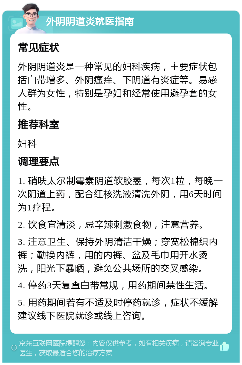 外阴阴道炎就医指南 常见症状 外阴阴道炎是一种常见的妇科疾病，主要症状包括白带增多、外阴瘙痒、下阴道有炎症等。易感人群为女性，特别是孕妇和经常使用避孕套的女性。 推荐科室 妇科 调理要点 1. 硝呋太尔制霉素阴道软胶囊，每次1粒，每晚一次阴道上药，配合红核洗液清洗外阴，用6天时间为1疗程。 2. 饮食宜清淡，忌辛辣刺激食物，注意营养。 3. 注意卫生、保持外阴清洁干燥；穿宽松棉织内裤；勤换内裤，用的内裤、盆及毛巾用开水烫洗，阳光下暴晒，避免公共场所的交叉感染。 4. 停药3天复查白带常规，用药期间禁性生活。 5. 用药期间若有不适及时停药就诊，症状不缓解建议线下医院就诊或线上咨询。