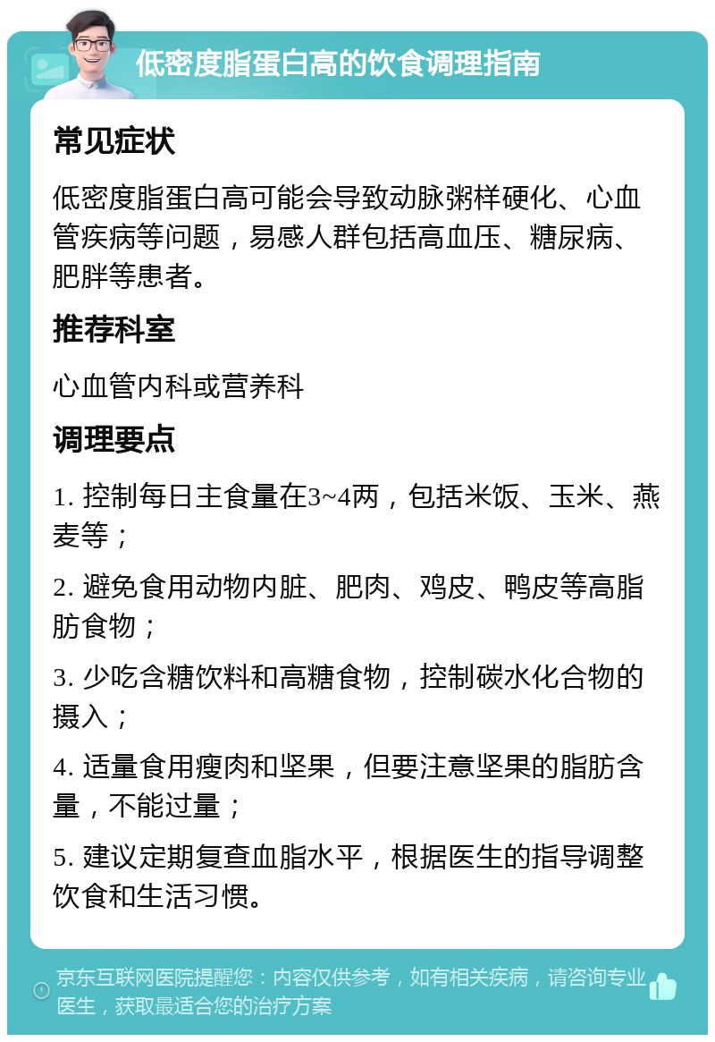 低密度脂蛋白高的饮食调理指南 常见症状 低密度脂蛋白高可能会导致动脉粥样硬化、心血管疾病等问题，易感人群包括高血压、糖尿病、肥胖等患者。 推荐科室 心血管内科或营养科 调理要点 1. 控制每日主食量在3~4两，包括米饭、玉米、燕麦等； 2. 避免食用动物内脏、肥肉、鸡皮、鸭皮等高脂肪食物； 3. 少吃含糖饮料和高糖食物，控制碳水化合物的摄入； 4. 适量食用瘦肉和坚果，但要注意坚果的脂肪含量，不能过量； 5. 建议定期复查血脂水平，根据医生的指导调整饮食和生活习惯。