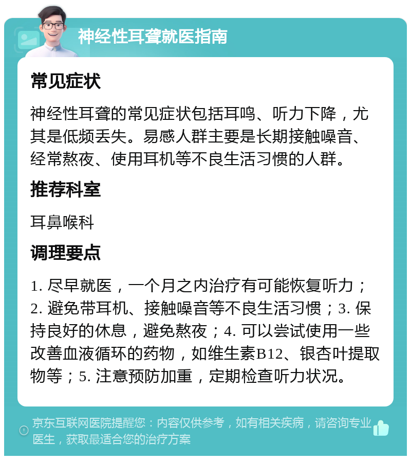 神经性耳聋就医指南 常见症状 神经性耳聋的常见症状包括耳鸣、听力下降，尤其是低频丢失。易感人群主要是长期接触噪音、经常熬夜、使用耳机等不良生活习惯的人群。 推荐科室 耳鼻喉科 调理要点 1. 尽早就医，一个月之内治疗有可能恢复听力；2. 避免带耳机、接触噪音等不良生活习惯；3. 保持良好的休息，避免熬夜；4. 可以尝试使用一些改善血液循环的药物，如维生素B12、银杏叶提取物等；5. 注意预防加重，定期检查听力状况。