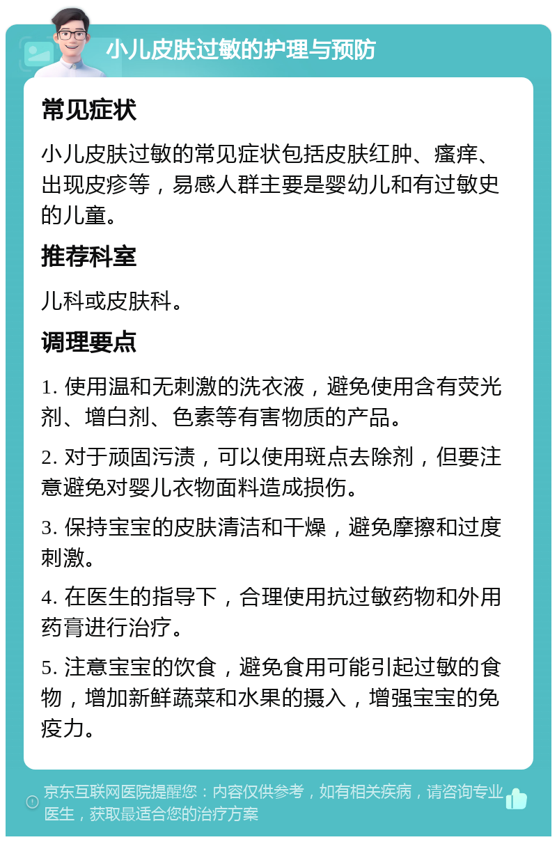 小儿皮肤过敏的护理与预防 常见症状 小儿皮肤过敏的常见症状包括皮肤红肿、瘙痒、出现皮疹等，易感人群主要是婴幼儿和有过敏史的儿童。 推荐科室 儿科或皮肤科。 调理要点 1. 使用温和无刺激的洗衣液，避免使用含有荧光剂、增白剂、色素等有害物质的产品。 2. 对于顽固污渍，可以使用斑点去除剂，但要注意避免对婴儿衣物面料造成损伤。 3. 保持宝宝的皮肤清洁和干燥，避免摩擦和过度刺激。 4. 在医生的指导下，合理使用抗过敏药物和外用药膏进行治疗。 5. 注意宝宝的饮食，避免食用可能引起过敏的食物，增加新鲜蔬菜和水果的摄入，增强宝宝的免疫力。