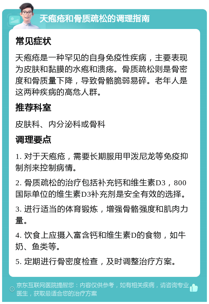 天疱疮和骨质疏松的调理指南 常见症状 天疱疮是一种罕见的自身免疫性疾病，主要表现为皮肤和黏膜的水疱和溃疡。骨质疏松则是骨密度和骨质量下降，导致骨骼脆弱易碎。老年人是这两种疾病的高危人群。 推荐科室 皮肤科、内分泌科或骨科 调理要点 1. 对于天疱疮，需要长期服用甲泼尼龙等免疫抑制剂来控制病情。 2. 骨质疏松的治疗包括补充钙和维生素D3，800国际单位的维生素D3补充剂是安全有效的选择。 3. 进行适当的体育锻炼，增强骨骼强度和肌肉力量。 4. 饮食上应摄入富含钙和维生素D的食物，如牛奶、鱼类等。 5. 定期进行骨密度检查，及时调整治疗方案。