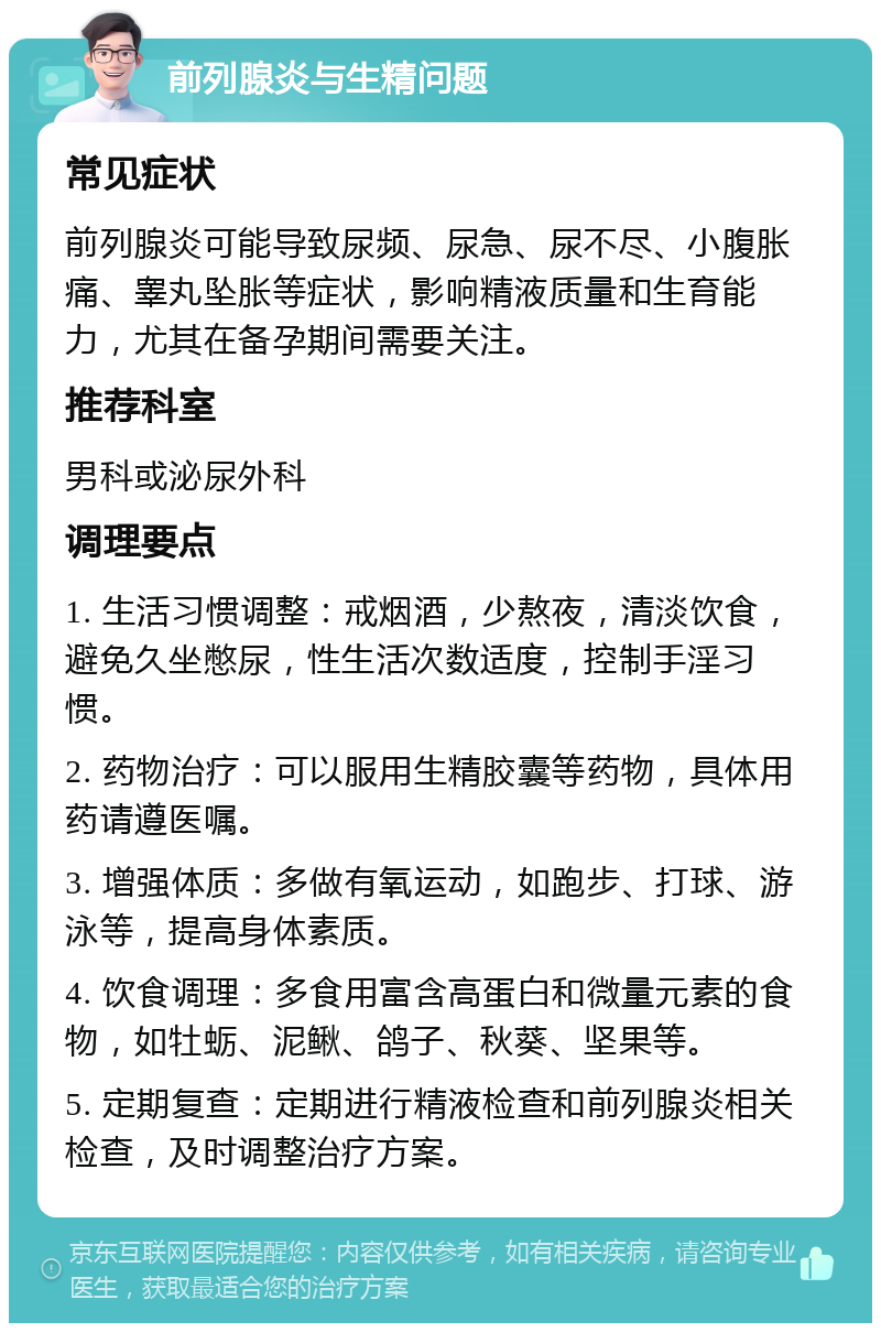 前列腺炎与生精问题 常见症状 前列腺炎可能导致尿频、尿急、尿不尽、小腹胀痛、睾丸坠胀等症状，影响精液质量和生育能力，尤其在备孕期间需要关注。 推荐科室 男科或泌尿外科 调理要点 1. 生活习惯调整：戒烟酒，少熬夜，清淡饮食，避免久坐憋尿，性生活次数适度，控制手淫习惯。 2. 药物治疗：可以服用生精胶囊等药物，具体用药请遵医嘱。 3. 增强体质：多做有氧运动，如跑步、打球、游泳等，提高身体素质。 4. 饮食调理：多食用富含高蛋白和微量元素的食物，如牡蛎、泥鳅、鸽子、秋葵、坚果等。 5. 定期复查：定期进行精液检查和前列腺炎相关检查，及时调整治疗方案。