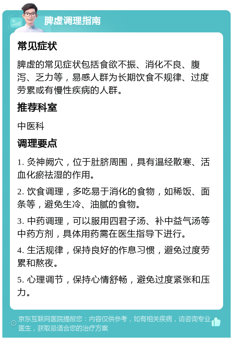 脾虚调理指南 常见症状 脾虚的常见症状包括食欲不振、消化不良、腹泻、乏力等，易感人群为长期饮食不规律、过度劳累或有慢性疾病的人群。 推荐科室 中医科 调理要点 1. 灸神阙穴，位于肚脐周围，具有温经散寒、活血化瘀祛湿的作用。 2. 饮食调理，多吃易于消化的食物，如稀饭、面条等，避免生冷、油腻的食物。 3. 中药调理，可以服用四君子汤、补中益气汤等中药方剂，具体用药需在医生指导下进行。 4. 生活规律，保持良好的作息习惯，避免过度劳累和熬夜。 5. 心理调节，保持心情舒畅，避免过度紧张和压力。