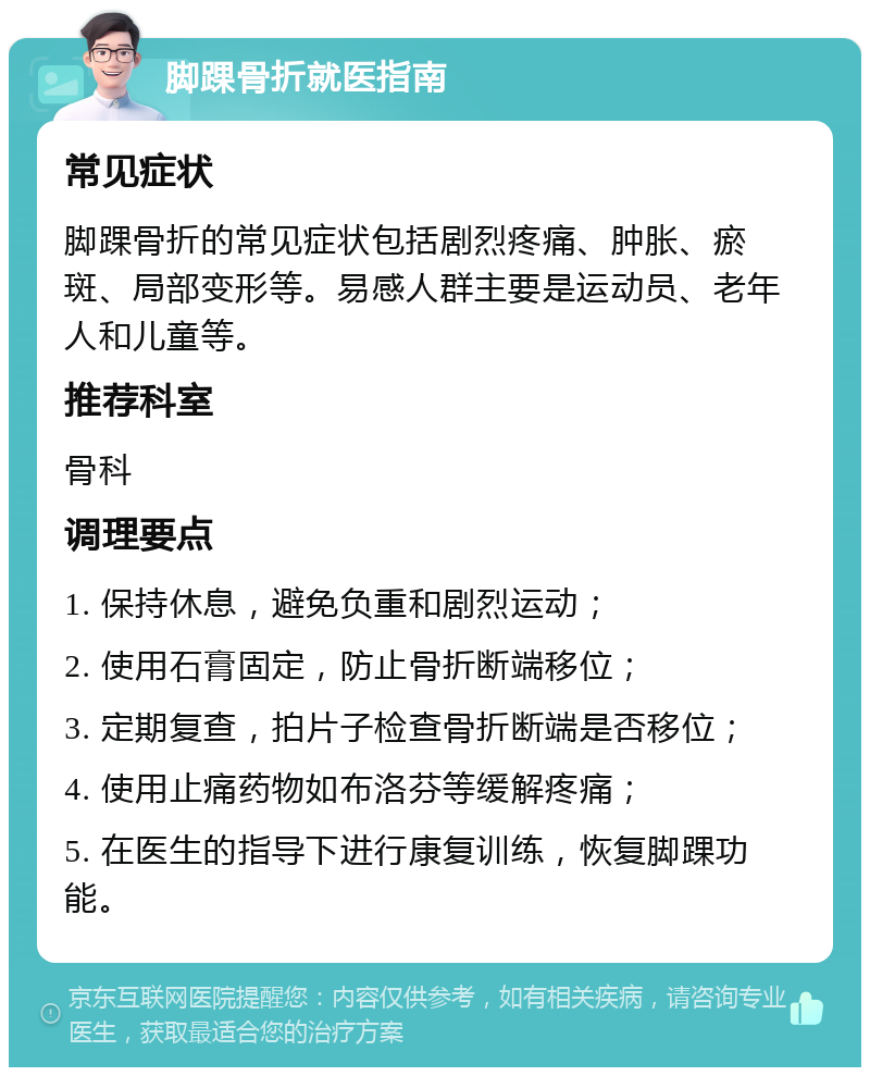 脚踝骨折就医指南 常见症状 脚踝骨折的常见症状包括剧烈疼痛、肿胀、瘀斑、局部变形等。易感人群主要是运动员、老年人和儿童等。 推荐科室 骨科 调理要点 1. 保持休息，避免负重和剧烈运动； 2. 使用石膏固定，防止骨折断端移位； 3. 定期复查，拍片子检查骨折断端是否移位； 4. 使用止痛药物如布洛芬等缓解疼痛； 5. 在医生的指导下进行康复训练，恢复脚踝功能。