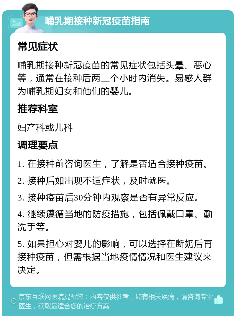 哺乳期接种新冠疫苗指南 常见症状 哺乳期接种新冠疫苗的常见症状包括头晕、恶心等，通常在接种后两三个小时内消失。易感人群为哺乳期妇女和他们的婴儿。 推荐科室 妇产科或儿科 调理要点 1. 在接种前咨询医生，了解是否适合接种疫苗。 2. 接种后如出现不适症状，及时就医。 3. 接种疫苗后30分钟内观察是否有异常反应。 4. 继续遵循当地的防疫措施，包括佩戴口罩、勤洗手等。 5. 如果担心对婴儿的影响，可以选择在断奶后再接种疫苗，但需根据当地疫情情况和医生建议来决定。