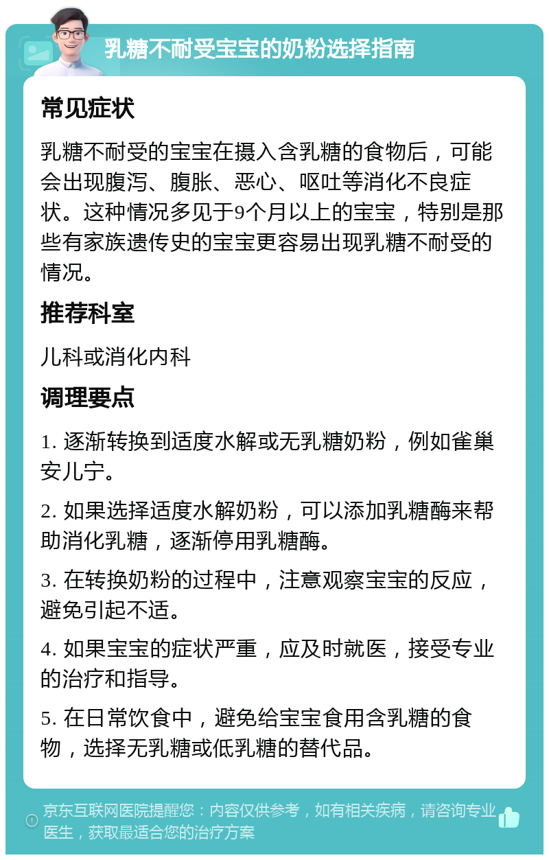 乳糖不耐受宝宝的奶粉选择指南 常见症状 乳糖不耐受的宝宝在摄入含乳糖的食物后，可能会出现腹泻、腹胀、恶心、呕吐等消化不良症状。这种情况多见于9个月以上的宝宝，特别是那些有家族遗传史的宝宝更容易出现乳糖不耐受的情况。 推荐科室 儿科或消化内科 调理要点 1. 逐渐转换到适度水解或无乳糖奶粉，例如雀巢安儿宁。 2. 如果选择适度水解奶粉，可以添加乳糖酶来帮助消化乳糖，逐渐停用乳糖酶。 3. 在转换奶粉的过程中，注意观察宝宝的反应，避免引起不适。 4. 如果宝宝的症状严重，应及时就医，接受专业的治疗和指导。 5. 在日常饮食中，避免给宝宝食用含乳糖的食物，选择无乳糖或低乳糖的替代品。