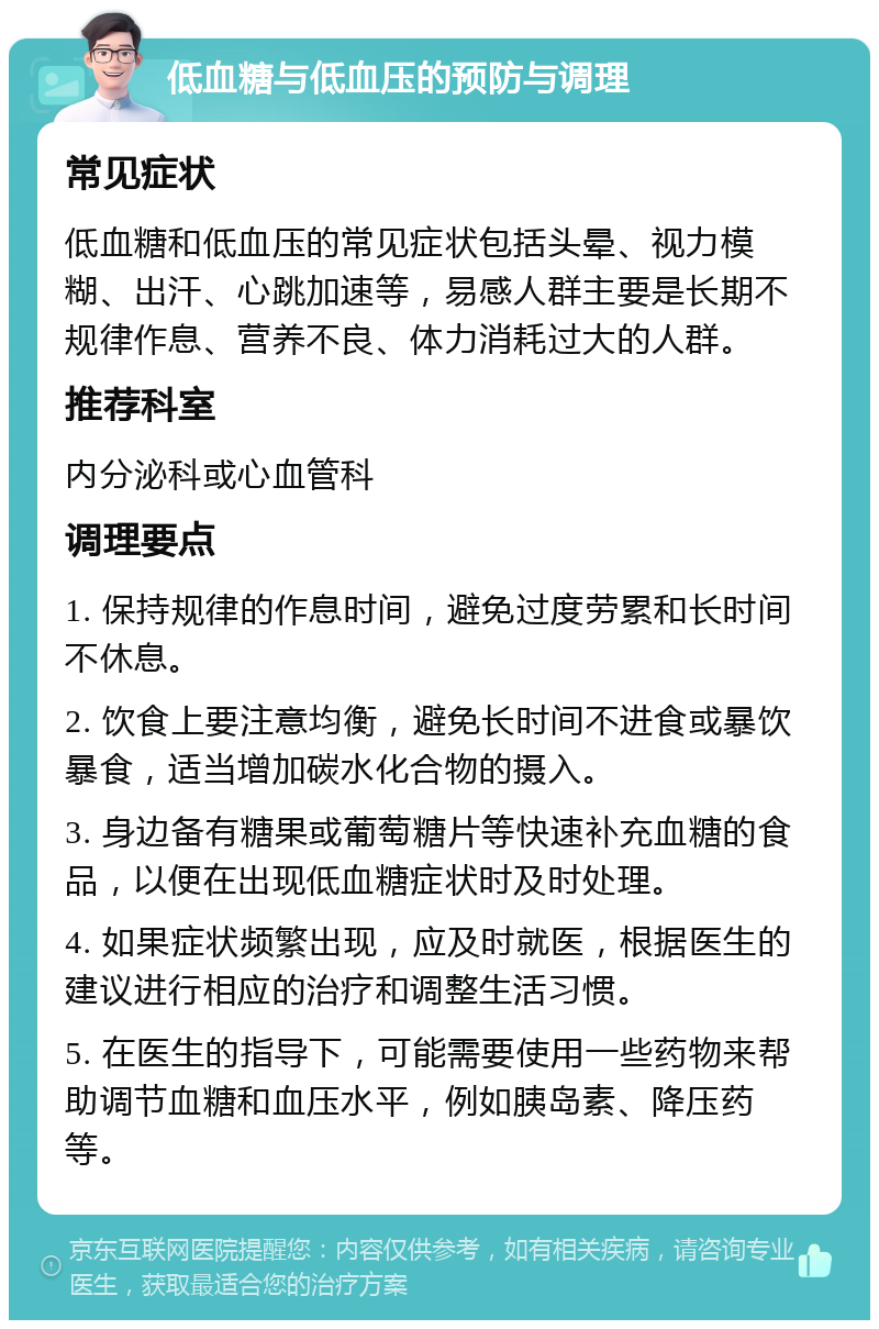 低血糖与低血压的预防与调理 常见症状 低血糖和低血压的常见症状包括头晕、视力模糊、出汗、心跳加速等，易感人群主要是长期不规律作息、营养不良、体力消耗过大的人群。 推荐科室 内分泌科或心血管科 调理要点 1. 保持规律的作息时间，避免过度劳累和长时间不休息。 2. 饮食上要注意均衡，避免长时间不进食或暴饮暴食，适当增加碳水化合物的摄入。 3. 身边备有糖果或葡萄糖片等快速补充血糖的食品，以便在出现低血糖症状时及时处理。 4. 如果症状频繁出现，应及时就医，根据医生的建议进行相应的治疗和调整生活习惯。 5. 在医生的指导下，可能需要使用一些药物来帮助调节血糖和血压水平，例如胰岛素、降压药等。