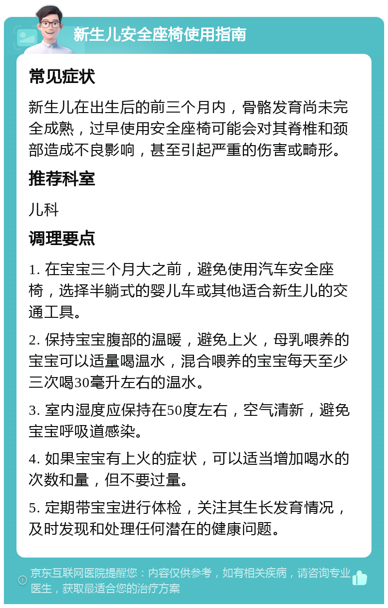 新生儿安全座椅使用指南 常见症状 新生儿在出生后的前三个月内，骨骼发育尚未完全成熟，过早使用安全座椅可能会对其脊椎和颈部造成不良影响，甚至引起严重的伤害或畸形。 推荐科室 儿科 调理要点 1. 在宝宝三个月大之前，避免使用汽车安全座椅，选择半躺式的婴儿车或其他适合新生儿的交通工具。 2. 保持宝宝腹部的温暖，避免上火，母乳喂养的宝宝可以适量喝温水，混合喂养的宝宝每天至少三次喝30毫升左右的温水。 3. 室内湿度应保持在50度左右，空气清新，避免宝宝呼吸道感染。 4. 如果宝宝有上火的症状，可以适当增加喝水的次数和量，但不要过量。 5. 定期带宝宝进行体检，关注其生长发育情况，及时发现和处理任何潜在的健康问题。