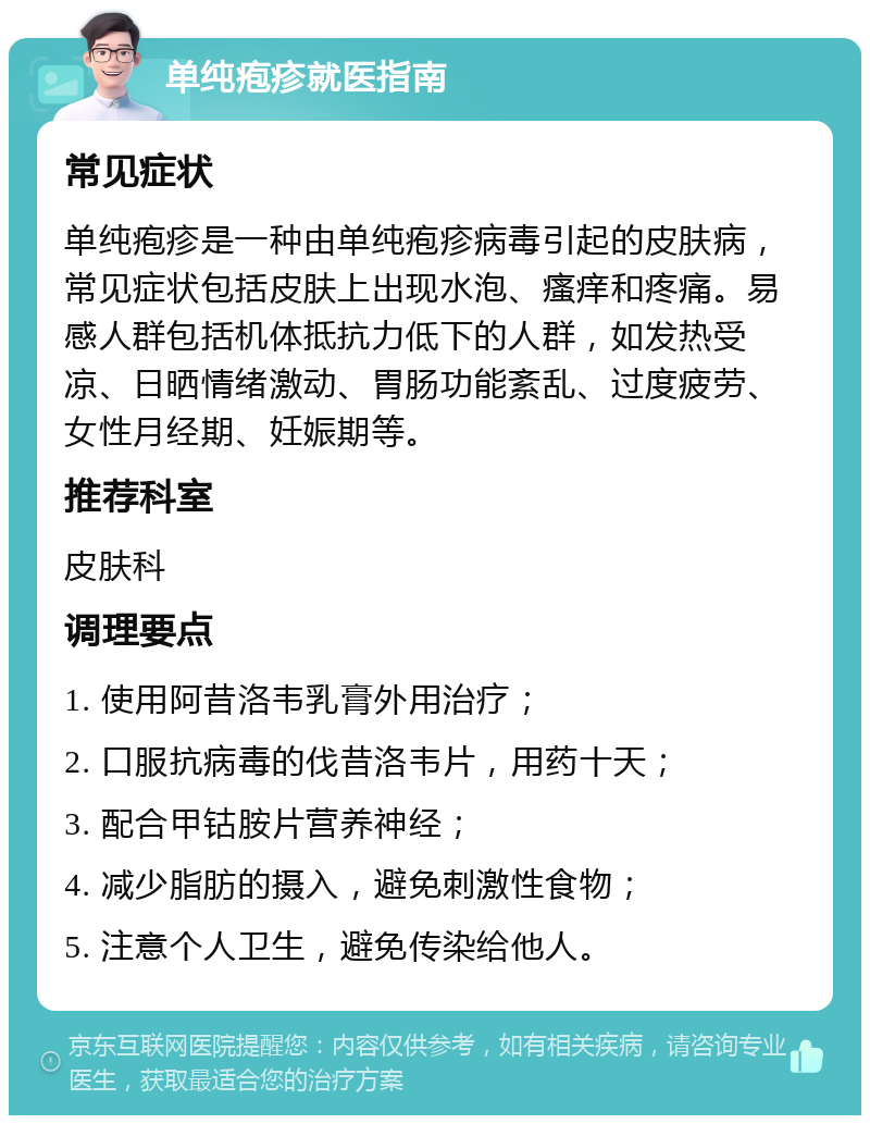 单纯疱疹就医指南 常见症状 单纯疱疹是一种由单纯疱疹病毒引起的皮肤病，常见症状包括皮肤上出现水泡、瘙痒和疼痛。易感人群包括机体抵抗力低下的人群，如发热受凉、日晒情绪激动、胃肠功能紊乱、过度疲劳、女性月经期、妊娠期等。 推荐科室 皮肤科 调理要点 1. 使用阿昔洛韦乳膏外用治疗； 2. 口服抗病毒的伐昔洛韦片，用药十天； 3. 配合甲钴胺片营养神经； 4. 减少脂肪的摄入，避免刺激性食物； 5. 注意个人卫生，避免传染给他人。