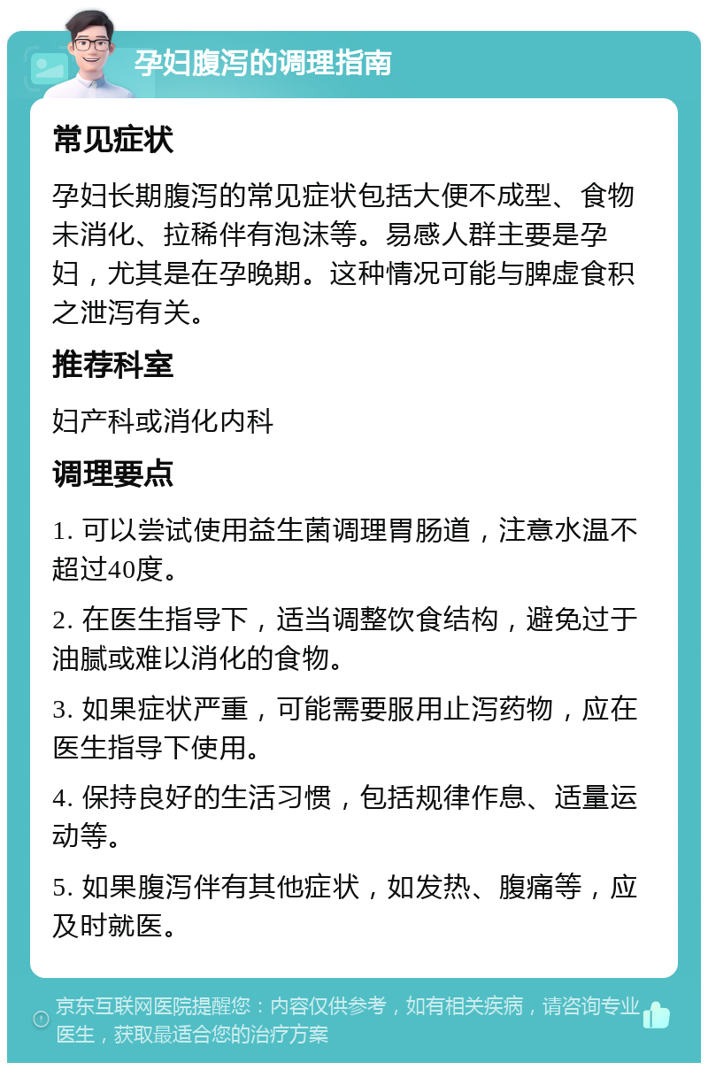 孕妇腹泻的调理指南 常见症状 孕妇长期腹泻的常见症状包括大便不成型、食物未消化、拉稀伴有泡沫等。易感人群主要是孕妇，尤其是在孕晚期。这种情况可能与脾虚食积之泄泻有关。 推荐科室 妇产科或消化内科 调理要点 1. 可以尝试使用益生菌调理胃肠道，注意水温不超过40度。 2. 在医生指导下，适当调整饮食结构，避免过于油腻或难以消化的食物。 3. 如果症状严重，可能需要服用止泻药物，应在医生指导下使用。 4. 保持良好的生活习惯，包括规律作息、适量运动等。 5. 如果腹泻伴有其他症状，如发热、腹痛等，应及时就医。