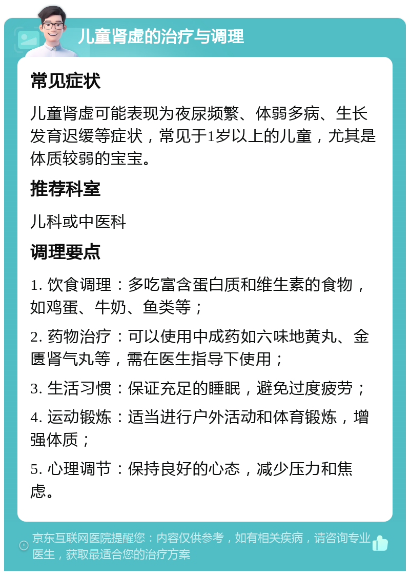 儿童肾虚的治疗与调理 常见症状 儿童肾虚可能表现为夜尿频繁、体弱多病、生长发育迟缓等症状，常见于1岁以上的儿童，尤其是体质较弱的宝宝。 推荐科室 儿科或中医科 调理要点 1. 饮食调理：多吃富含蛋白质和维生素的食物，如鸡蛋、牛奶、鱼类等； 2. 药物治疗：可以使用中成药如六味地黄丸、金匮肾气丸等，需在医生指导下使用； 3. 生活习惯：保证充足的睡眠，避免过度疲劳； 4. 运动锻炼：适当进行户外活动和体育锻炼，增强体质； 5. 心理调节：保持良好的心态，减少压力和焦虑。