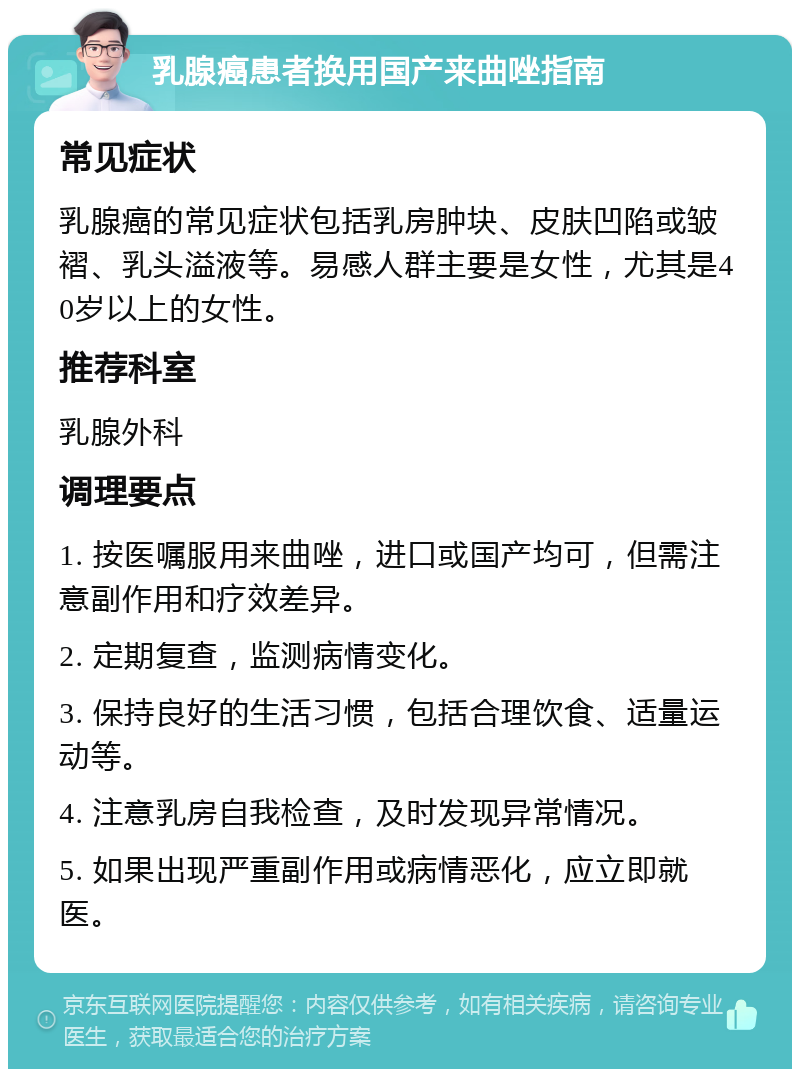 乳腺癌患者换用国产来曲唑指南 常见症状 乳腺癌的常见症状包括乳房肿块、皮肤凹陷或皱褶、乳头溢液等。易感人群主要是女性，尤其是40岁以上的女性。 推荐科室 乳腺外科 调理要点 1. 按医嘱服用来曲唑，进口或国产均可，但需注意副作用和疗效差异。 2. 定期复查，监测病情变化。 3. 保持良好的生活习惯，包括合理饮食、适量运动等。 4. 注意乳房自我检查，及时发现异常情况。 5. 如果出现严重副作用或病情恶化，应立即就医。