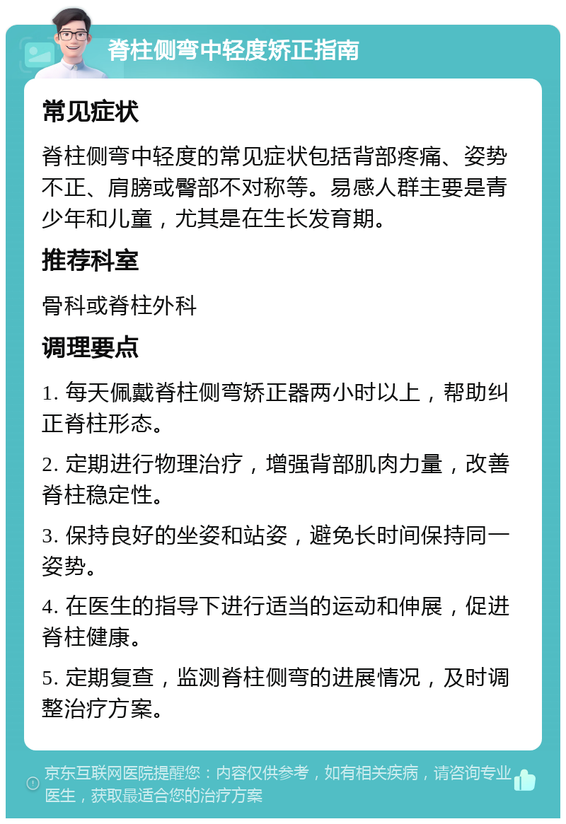 脊柱侧弯中轻度矫正指南 常见症状 脊柱侧弯中轻度的常见症状包括背部疼痛、姿势不正、肩膀或臀部不对称等。易感人群主要是青少年和儿童，尤其是在生长发育期。 推荐科室 骨科或脊柱外科 调理要点 1. 每天佩戴脊柱侧弯矫正器两小时以上，帮助纠正脊柱形态。 2. 定期进行物理治疗，增强背部肌肉力量，改善脊柱稳定性。 3. 保持良好的坐姿和站姿，避免长时间保持同一姿势。 4. 在医生的指导下进行适当的运动和伸展，促进脊柱健康。 5. 定期复查，监测脊柱侧弯的进展情况，及时调整治疗方案。