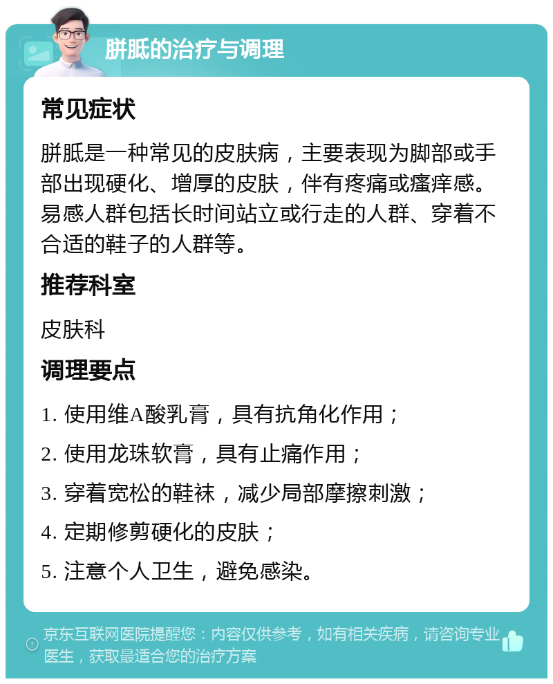 胼胝的治疗与调理 常见症状 胼胝是一种常见的皮肤病，主要表现为脚部或手部出现硬化、增厚的皮肤，伴有疼痛或瘙痒感。易感人群包括长时间站立或行走的人群、穿着不合适的鞋子的人群等。 推荐科室 皮肤科 调理要点 1. 使用维A酸乳膏，具有抗角化作用； 2. 使用龙珠软膏，具有止痛作用； 3. 穿着宽松的鞋袜，减少局部摩擦刺激； 4. 定期修剪硬化的皮肤； 5. 注意个人卫生，避免感染。