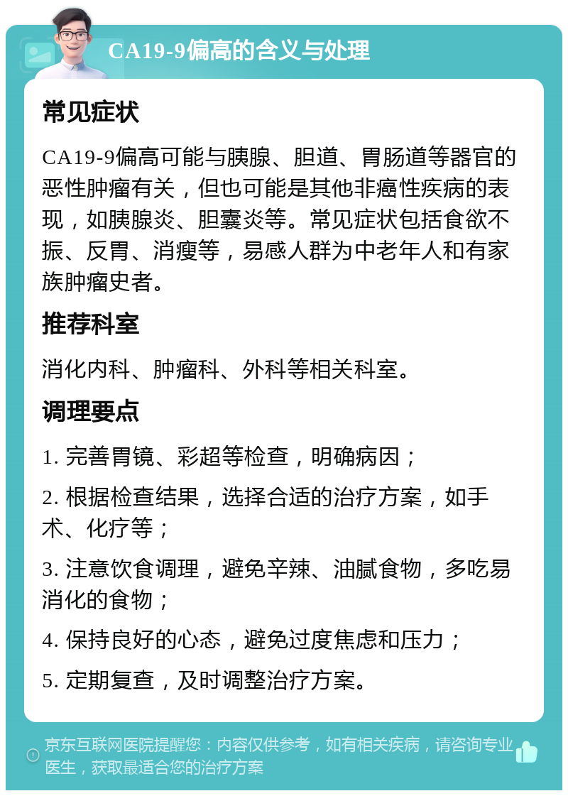 CA19-9偏高的含义与处理 常见症状 CA19-9偏高可能与胰腺、胆道、胃肠道等器官的恶性肿瘤有关，但也可能是其他非癌性疾病的表现，如胰腺炎、胆囊炎等。常见症状包括食欲不振、反胃、消瘦等，易感人群为中老年人和有家族肿瘤史者。 推荐科室 消化内科、肿瘤科、外科等相关科室。 调理要点 1. 完善胃镜、彩超等检查，明确病因； 2. 根据检查结果，选择合适的治疗方案，如手术、化疗等； 3. 注意饮食调理，避免辛辣、油腻食物，多吃易消化的食物； 4. 保持良好的心态，避免过度焦虑和压力； 5. 定期复查，及时调整治疗方案。