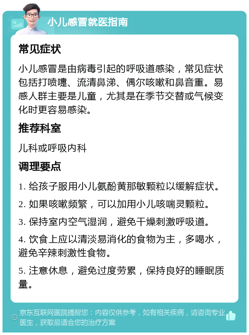 小儿感冒就医指南 常见症状 小儿感冒是由病毒引起的呼吸道感染，常见症状包括打喷嚏、流清鼻涕、偶尔咳嗽和鼻音重。易感人群主要是儿童，尤其是在季节交替或气候变化时更容易感染。 推荐科室 儿科或呼吸内科 调理要点 1. 给孩子服用小儿氨酚黄那敏颗粒以缓解症状。 2. 如果咳嗽频繁，可以加用小儿咳喘灵颗粒。 3. 保持室内空气湿润，避免干燥刺激呼吸道。 4. 饮食上应以清淡易消化的食物为主，多喝水，避免辛辣刺激性食物。 5. 注意休息，避免过度劳累，保持良好的睡眠质量。