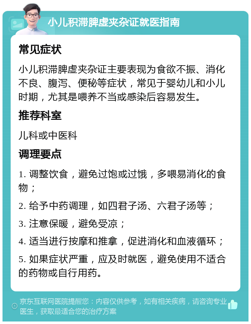 小儿积滞脾虚夹杂证就医指南 常见症状 小儿积滞脾虚夹杂证主要表现为食欲不振、消化不良、腹泻、便秘等症状，常见于婴幼儿和小儿时期，尤其是喂养不当或感染后容易发生。 推荐科室 儿科或中医科 调理要点 1. 调整饮食，避免过饱或过饿，多喂易消化的食物； 2. 给予中药调理，如四君子汤、六君子汤等； 3. 注意保暖，避免受凉； 4. 适当进行按摩和推拿，促进消化和血液循环； 5. 如果症状严重，应及时就医，避免使用不适合的药物或自行用药。