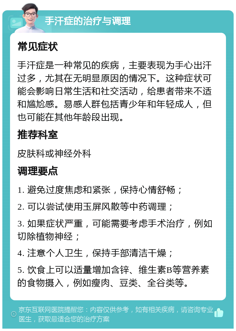 手汗症的治疗与调理 常见症状 手汗症是一种常见的疾病，主要表现为手心出汗过多，尤其在无明显原因的情况下。这种症状可能会影响日常生活和社交活动，给患者带来不适和尴尬感。易感人群包括青少年和年轻成人，但也可能在其他年龄段出现。 推荐科室 皮肤科或神经外科 调理要点 1. 避免过度焦虑和紧张，保持心情舒畅； 2. 可以尝试使用玉屏风散等中药调理； 3. 如果症状严重，可能需要考虑手术治疗，例如切除植物神经； 4. 注意个人卫生，保持手部清洁干燥； 5. 饮食上可以适量增加含锌、维生素B等营养素的食物摄入，例如瘦肉、豆类、全谷类等。