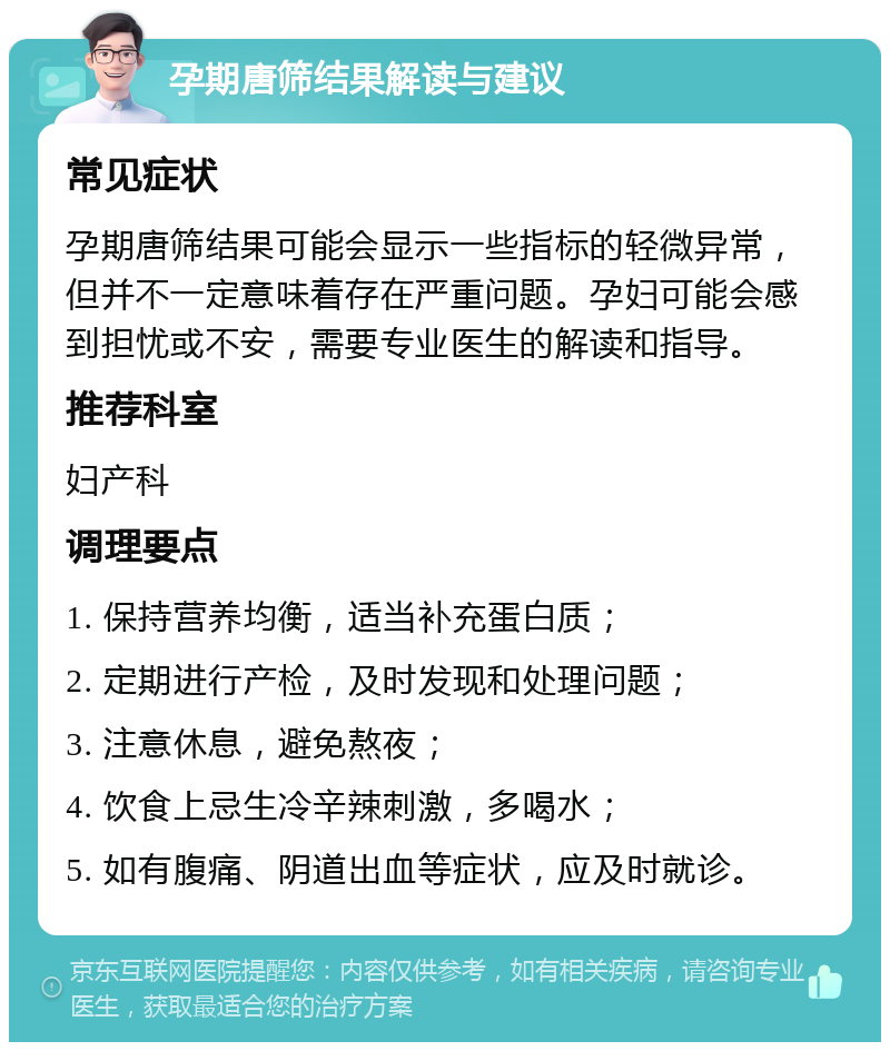 孕期唐筛结果解读与建议 常见症状 孕期唐筛结果可能会显示一些指标的轻微异常，但并不一定意味着存在严重问题。孕妇可能会感到担忧或不安，需要专业医生的解读和指导。 推荐科室 妇产科 调理要点 1. 保持营养均衡，适当补充蛋白质； 2. 定期进行产检，及时发现和处理问题； 3. 注意休息，避免熬夜； 4. 饮食上忌生冷辛辣刺激，多喝水； 5. 如有腹痛、阴道出血等症状，应及时就诊。