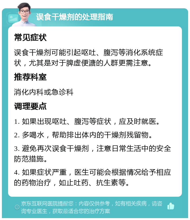 误食干燥剂的处理指南 常见症状 误食干燥剂可能引起呕吐、腹泻等消化系统症状，尤其是对于脾虚便溏的人群更需注意。 推荐科室 消化内科或急诊科 调理要点 1. 如果出现呕吐、腹泻等症状，应及时就医。 2. 多喝水，帮助排出体内的干燥剂残留物。 3. 避免再次误食干燥剂，注意日常生活中的安全防范措施。 4. 如果症状严重，医生可能会根据情况给予相应的药物治疗，如止吐药、抗生素等。