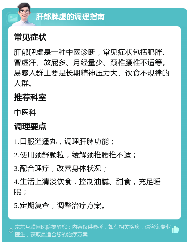 肝郁脾虚的调理指南 常见症状 肝郁脾虚是一种中医诊断，常见症状包括肥胖、冒虚汗、放屁多、月经量少、颈椎腰椎不适等。易感人群主要是长期精神压力大、饮食不规律的人群。 推荐科室 中医科 调理要点 1.口服逍遥丸，调理肝脾功能； 2.使用颈舒颗粒，缓解颈椎腰椎不适； 3.配合理疗，改善身体状况； 4.生活上清淡饮食，控制油腻、甜食，充足睡眠； 5.定期复查，调整治疗方案。