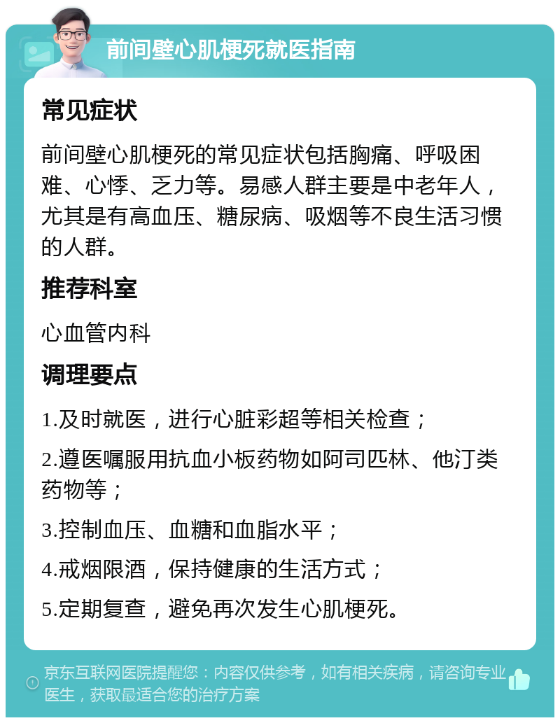 前间壁心肌梗死就医指南 常见症状 前间壁心肌梗死的常见症状包括胸痛、呼吸困难、心悸、乏力等。易感人群主要是中老年人，尤其是有高血压、糖尿病、吸烟等不良生活习惯的人群。 推荐科室 心血管内科 调理要点 1.及时就医，进行心脏彩超等相关检查； 2.遵医嘱服用抗血小板药物如阿司匹林、他汀类药物等； 3.控制血压、血糖和血脂水平； 4.戒烟限酒，保持健康的生活方式； 5.定期复查，避免再次发生心肌梗死。