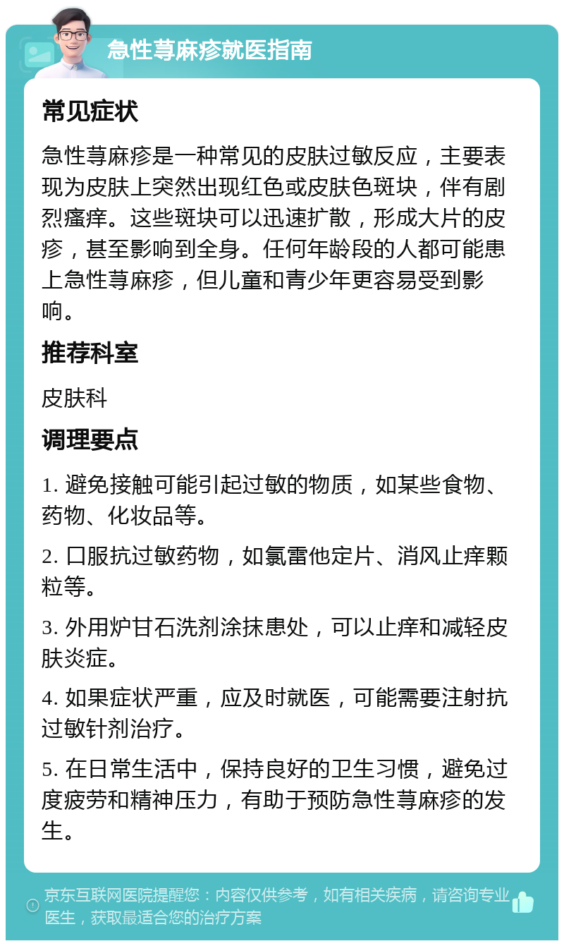 急性荨麻疹就医指南 常见症状 急性荨麻疹是一种常见的皮肤过敏反应，主要表现为皮肤上突然出现红色或皮肤色斑块，伴有剧烈瘙痒。这些斑块可以迅速扩散，形成大片的皮疹，甚至影响到全身。任何年龄段的人都可能患上急性荨麻疹，但儿童和青少年更容易受到影响。 推荐科室 皮肤科 调理要点 1. 避免接触可能引起过敏的物质，如某些食物、药物、化妆品等。 2. 口服抗过敏药物，如氯雷他定片、消风止痒颗粒等。 3. 外用炉甘石洗剂涂抹患处，可以止痒和减轻皮肤炎症。 4. 如果症状严重，应及时就医，可能需要注射抗过敏针剂治疗。 5. 在日常生活中，保持良好的卫生习惯，避免过度疲劳和精神压力，有助于预防急性荨麻疹的发生。