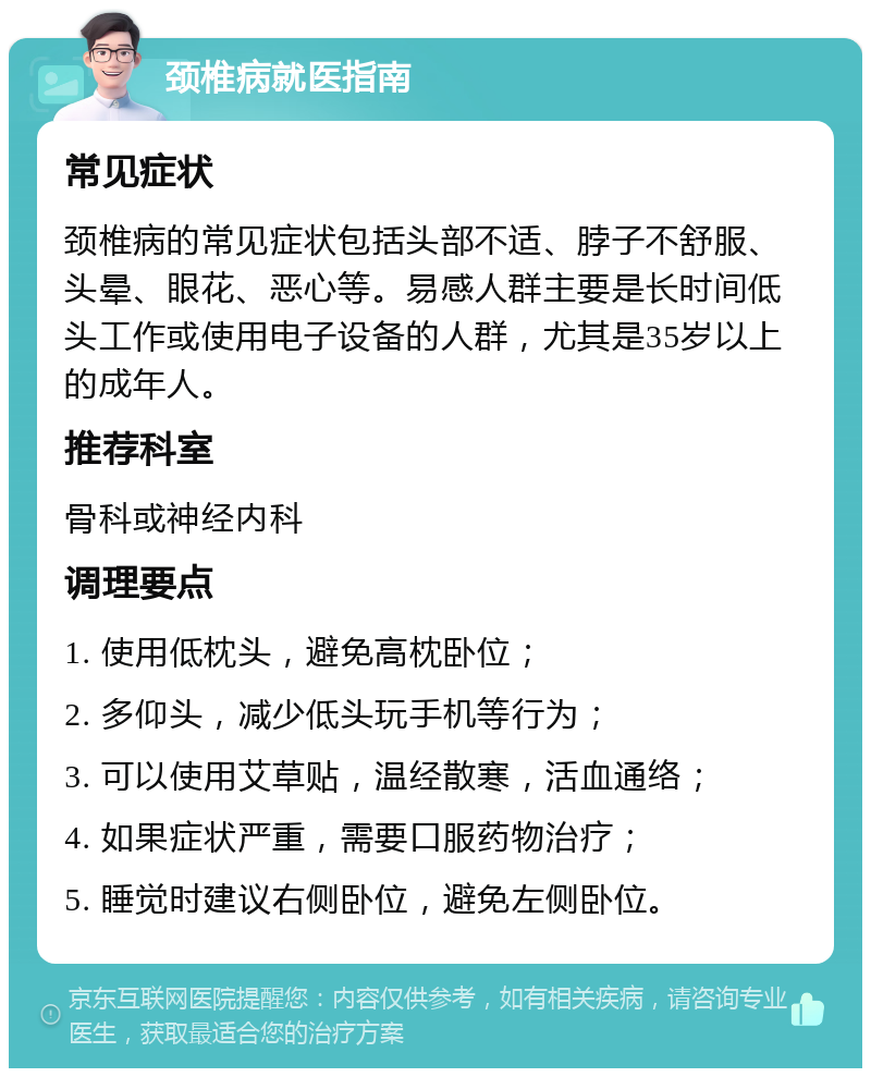 颈椎病就医指南 常见症状 颈椎病的常见症状包括头部不适、脖子不舒服、头晕、眼花、恶心等。易感人群主要是长时间低头工作或使用电子设备的人群，尤其是35岁以上的成年人。 推荐科室 骨科或神经内科 调理要点 1. 使用低枕头，避免高枕卧位； 2. 多仰头，减少低头玩手机等行为； 3. 可以使用艾草贴，温经散寒，活血通络； 4. 如果症状严重，需要口服药物治疗； 5. 睡觉时建议右侧卧位，避免左侧卧位。