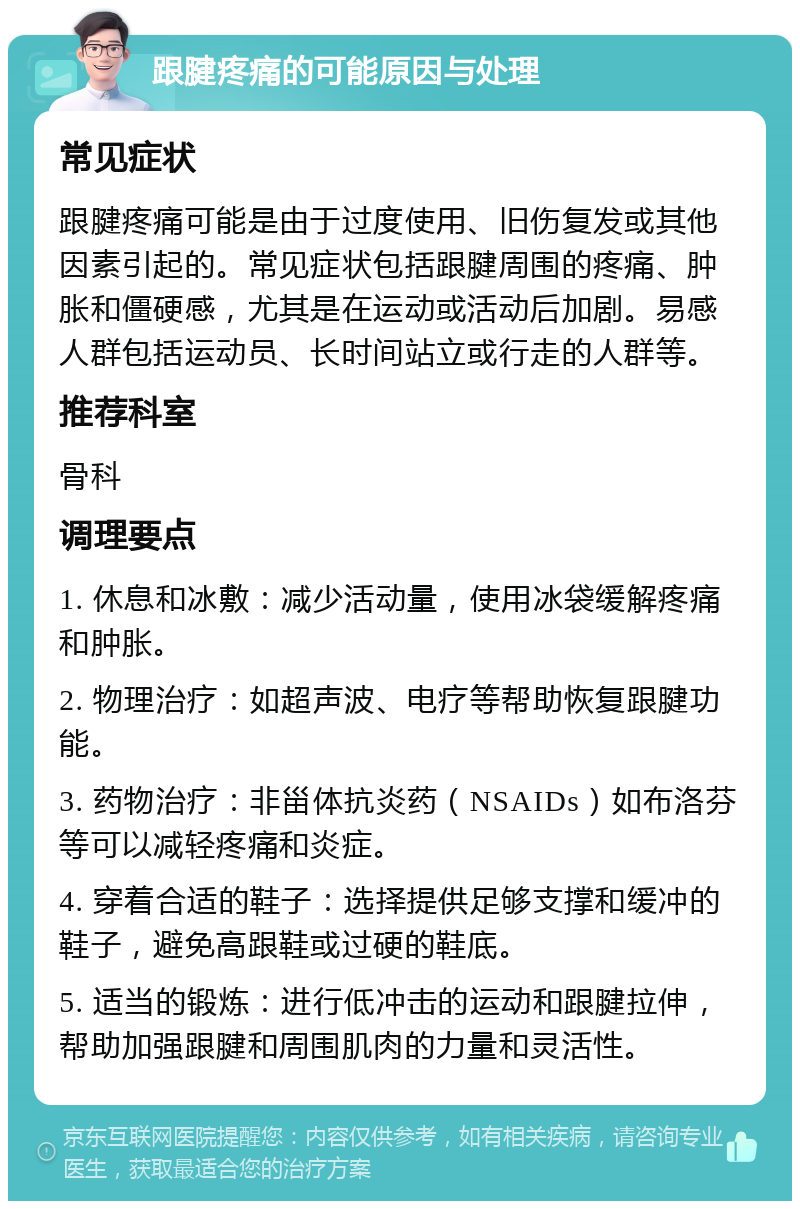 跟腱疼痛的可能原因与处理 常见症状 跟腱疼痛可能是由于过度使用、旧伤复发或其他因素引起的。常见症状包括跟腱周围的疼痛、肿胀和僵硬感，尤其是在运动或活动后加剧。易感人群包括运动员、长时间站立或行走的人群等。 推荐科室 骨科 调理要点 1. 休息和冰敷：减少活动量，使用冰袋缓解疼痛和肿胀。 2. 物理治疗：如超声波、电疗等帮助恢复跟腱功能。 3. 药物治疗：非甾体抗炎药（NSAIDs）如布洛芬等可以减轻疼痛和炎症。 4. 穿着合适的鞋子：选择提供足够支撑和缓冲的鞋子，避免高跟鞋或过硬的鞋底。 5. 适当的锻炼：进行低冲击的运动和跟腱拉伸，帮助加强跟腱和周围肌肉的力量和灵活性。