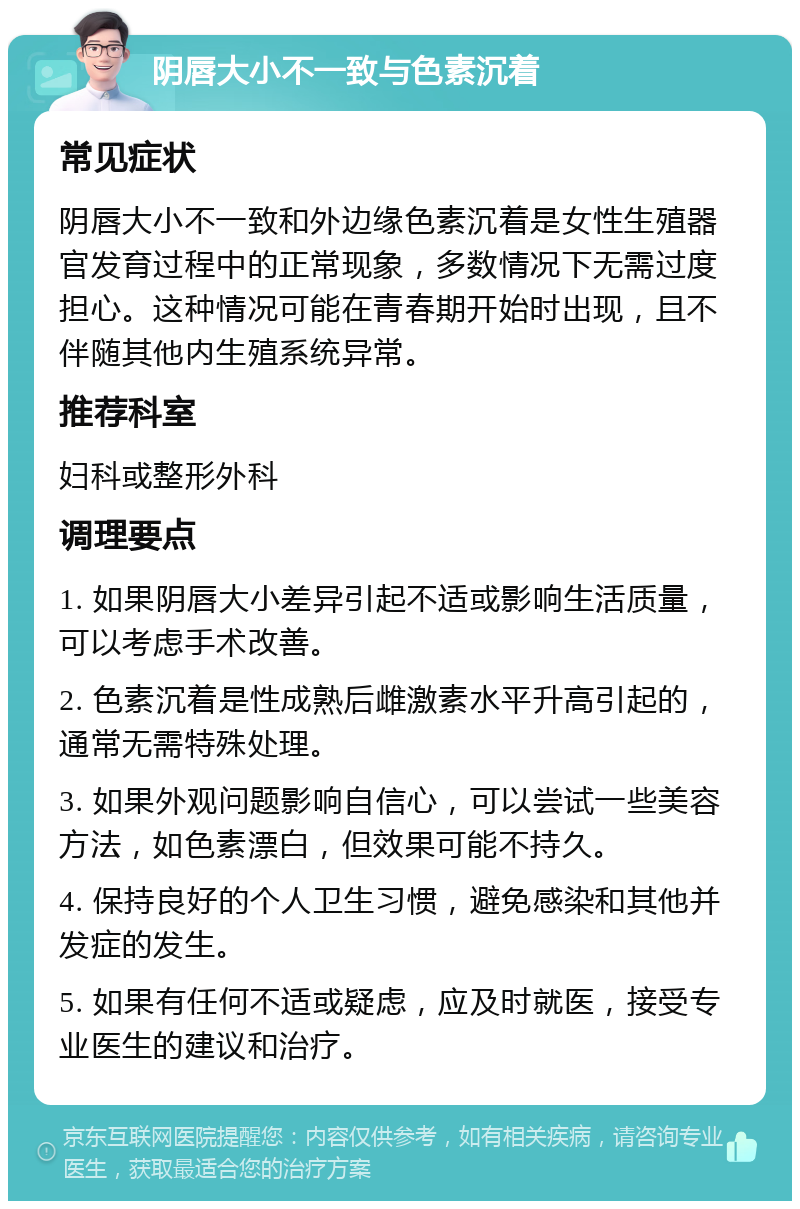 阴唇大小不一致与色素沉着 常见症状 阴唇大小不一致和外边缘色素沉着是女性生殖器官发育过程中的正常现象，多数情况下无需过度担心。这种情况可能在青春期开始时出现，且不伴随其他内生殖系统异常。 推荐科室 妇科或整形外科 调理要点 1. 如果阴唇大小差异引起不适或影响生活质量，可以考虑手术改善。 2. 色素沉着是性成熟后雌激素水平升高引起的，通常无需特殊处理。 3. 如果外观问题影响自信心，可以尝试一些美容方法，如色素漂白，但效果可能不持久。 4. 保持良好的个人卫生习惯，避免感染和其他并发症的发生。 5. 如果有任何不适或疑虑，应及时就医，接受专业医生的建议和治疗。