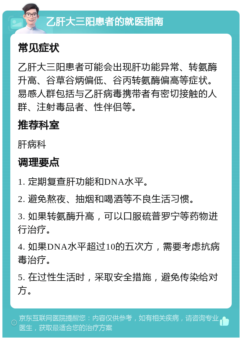 乙肝大三阳患者的就医指南 常见症状 乙肝大三阳患者可能会出现肝功能异常、转氨酶升高、谷草谷炳偏低、谷丙转氨酶偏高等症状。易感人群包括与乙肝病毒携带者有密切接触的人群、注射毒品者、性伴侣等。 推荐科室 肝病科 调理要点 1. 定期复查肝功能和DNA水平。 2. 避免熬夜、抽烟和喝酒等不良生活习惯。 3. 如果转氨酶升高，可以口服硫普罗宁等药物进行治疗。 4. 如果DNA水平超过10的五次方，需要考虑抗病毒治疗。 5. 在过性生活时，采取安全措施，避免传染给对方。