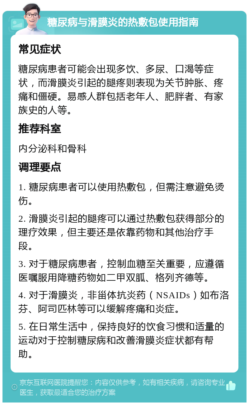 糖尿病与滑膜炎的热敷包使用指南 常见症状 糖尿病患者可能会出现多饮、多尿、口渴等症状，而滑膜炎引起的腿疼则表现为关节肿胀、疼痛和僵硬。易感人群包括老年人、肥胖者、有家族史的人等。 推荐科室 内分泌科和骨科 调理要点 1. 糖尿病患者可以使用热敷包，但需注意避免烫伤。 2. 滑膜炎引起的腿疼可以通过热敷包获得部分的理疗效果，但主要还是依靠药物和其他治疗手段。 3. 对于糖尿病患者，控制血糖至关重要，应遵循医嘱服用降糖药物如二甲双胍、格列齐德等。 4. 对于滑膜炎，非甾体抗炎药（NSAIDs）如布洛芬、阿司匹林等可以缓解疼痛和炎症。 5. 在日常生活中，保持良好的饮食习惯和适量的运动对于控制糖尿病和改善滑膜炎症状都有帮助。