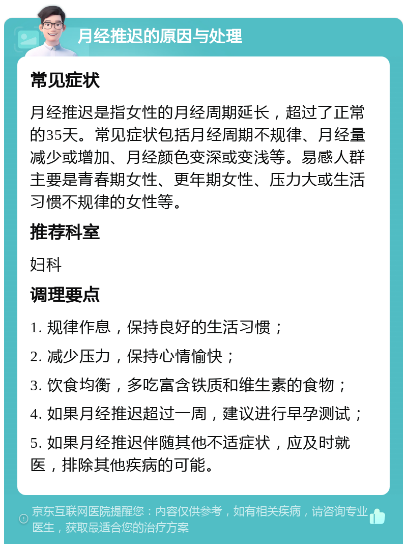 月经推迟的原因与处理 常见症状 月经推迟是指女性的月经周期延长，超过了正常的35天。常见症状包括月经周期不规律、月经量减少或增加、月经颜色变深或变浅等。易感人群主要是青春期女性、更年期女性、压力大或生活习惯不规律的女性等。 推荐科室 妇科 调理要点 1. 规律作息，保持良好的生活习惯； 2. 减少压力，保持心情愉快； 3. 饮食均衡，多吃富含铁质和维生素的食物； 4. 如果月经推迟超过一周，建议进行早孕测试； 5. 如果月经推迟伴随其他不适症状，应及时就医，排除其他疾病的可能。