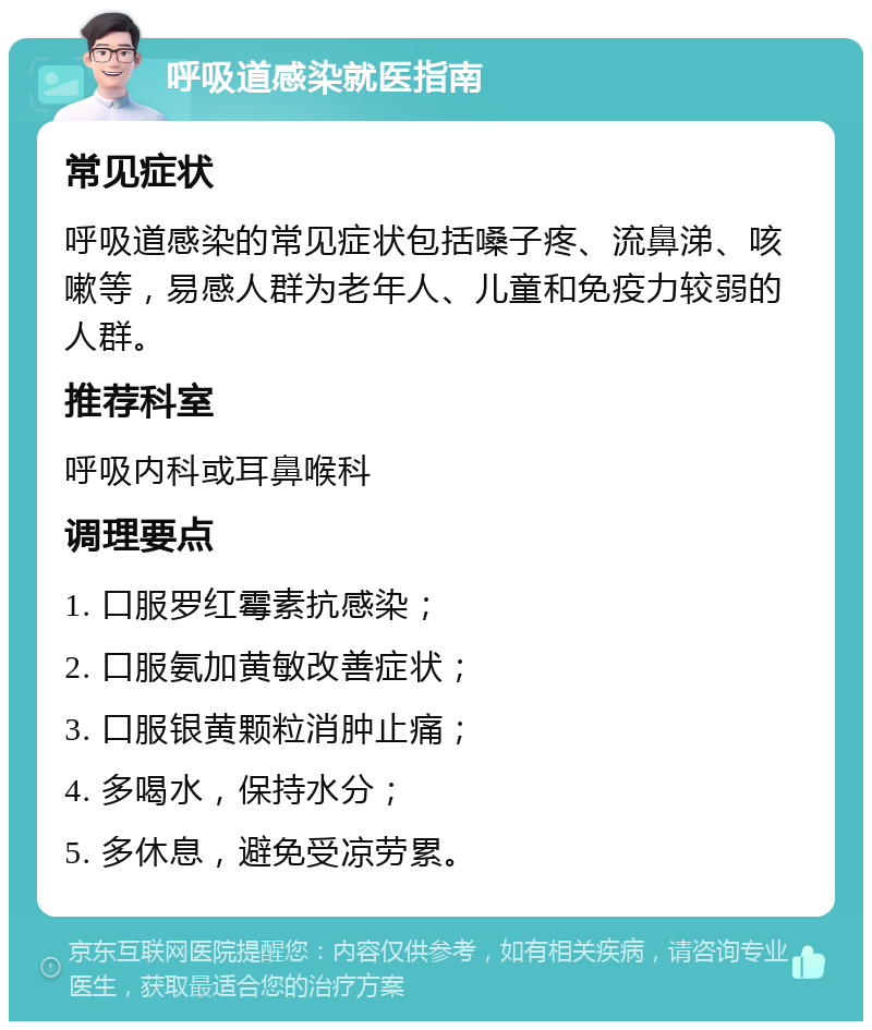 呼吸道感染就医指南 常见症状 呼吸道感染的常见症状包括嗓子疼、流鼻涕、咳嗽等，易感人群为老年人、儿童和免疫力较弱的人群。 推荐科室 呼吸内科或耳鼻喉科 调理要点 1. 口服罗红霉素抗感染； 2. 口服氨加黄敏改善症状； 3. 口服银黄颗粒消肿止痛； 4. 多喝水，保持水分； 5. 多休息，避免受凉劳累。